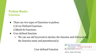 Python Basics
Functions
.
● There are two types of functions in python.
(1)User Defined Functions
(2)Built-In Functions
● User defined function
○ We can use def keyword to declare the function and followed by
the function name and parentheses(())
User defined Function
 