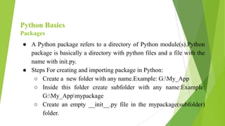 Python Basics
Packages
● A Python package refers to a directory of Python module(s).Python
package is basically a directory with python files and a file with the
name with init.py.
● Steps For creating and importing package in Python:
○ Create a new folder with any name.Example: G:My_App
○ Inside this folder create subfolder with any name:Example:
G:My_Appmypackage
○ Create an empty __init__.py file in the mypackage(subfolder)
folder.
 