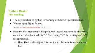 Python Basics
File handling
● The key function of python to working with file is open() function.
● We can open file as follow.
● Here the first argument is file path.And second argument is mode.the
common value for mode is “r” for reading,”w” for writing and “a”
for appending..
○ Here file1 is file object.It is use for to obtain information about
file.
 