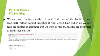 Python Basics
File handling
● We can use readline() method to read first line of the file.If we use
readline() method second time then it read second time and so on.We can
read the number of character that we want to read by passing the parameter
to readline() method.
 