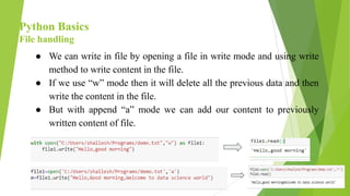 Python Basics
File handling
● We can write in file by opening a file in write mode and using write
method to write content in the file.
● If we use “w” mode then it will delete all the previous data and then
write the content in the file.
● But with append “a” mode we can add our content to previously
written content of file.
 