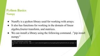 Python Basics
Numpy
● NumPy is a python library used for working with arrays.
● It also has functions for working in the domain of linear
algebra,fourier transform, and matrices.
● We can install a library using the following command. :”pip install
numpy”
 