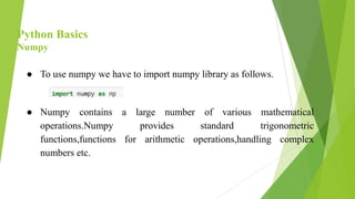 Python Basics
Numpy
● To use numpy we have to import numpy library as follows.
● Numpy contains a large number of various mathematical
operations.Numpy provides standard trigonometric
functions,functions for arithmetic operations,handling complex
numbers etc.
 