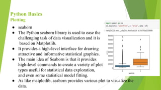 Python Basics
Plotting
● seaborn
● The Python seaborn library is used to ease the
challenging task of data visualization and it is
based on Matplotlib.
● It provides a high-level interface for drawing
attractive and informative statistical graphics.
● The main idea of Seaborn is that it provides
high-level commands to create a variety of plot
types useful for statistical data exploration,
and even some statistical model fitting.
● As like matplotlib, seaborn provides various plot to visualize the
data.
 