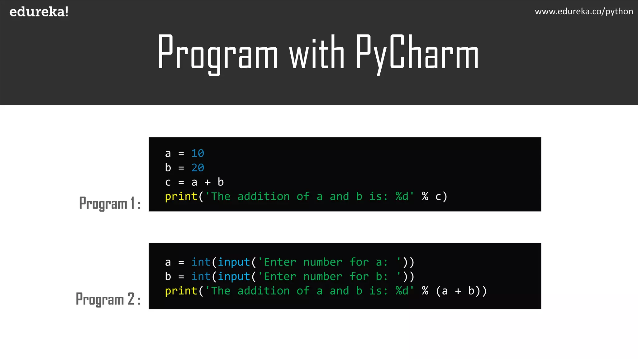 Program with PyCharm
www.edureka.co/python
Program 1 :
Program 2 :
a = 10
b = 20
c = a + b
print('The addition of a and b is: %d' % c)
a = int(input('Enter number for a: '))
b = int(input('Enter number for b: '))
print('The addition of a and b is: %d' % (a + b))
 