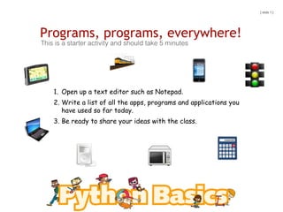 Programs, programs, everywhere!
This is a starter activity and should take 5 minutes
1. Open up a text editor such as Notepad.
2. Write a list of all the apps, programs and applications you
have used so far today.
3. Be ready to share your ideas with the class.
[ slide 1 ]
 