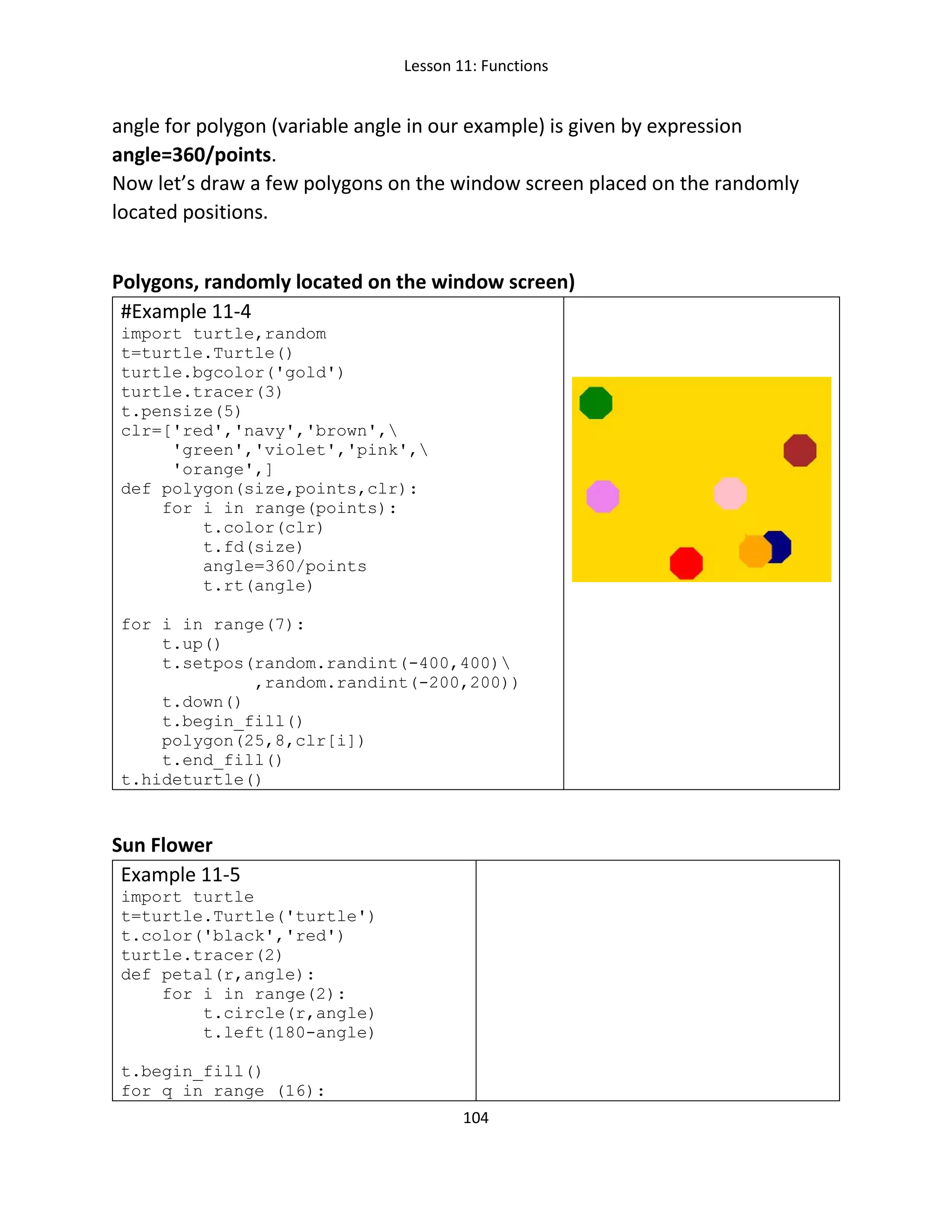 Lesson 11: Functions
104
angle for polygon (variable angle in our example) is given by expression
angle=360/points.
Now let’s draw a few polygons on the window screen placed on the randomly
located positions.
Polygons, randomly located on the window screen)
#Example 11-4
import turtle,random
t=turtle.Turtle()
turtle.bgcolor('gold')
turtle.tracer(3)
t.pensize(5)
clr=['red','navy','brown',
'green','violet','pink',
'orange',]
def polygon(size,points,clr):
for i in range(points):
t.color(clr)
t.fd(size)
angle=360/points
t.rt(angle)
for i in range(7):
t.up()
t.setpos(random.randint(-400,400)
,random.randint(-200,200))
t.down()
t.begin_fill()
polygon(25,8,clr[i])
t.end_fill()
t.hideturtle()
Sun Flower
Example 11-5
import turtle
t=turtle.Turtle('turtle')
t.color('black','red')
turtle.tracer(2)
def petal(r,angle):
for i in range(2):
t.circle(r,angle)
t.left(180-angle)
t.begin_fill()
for q in range (16):
 