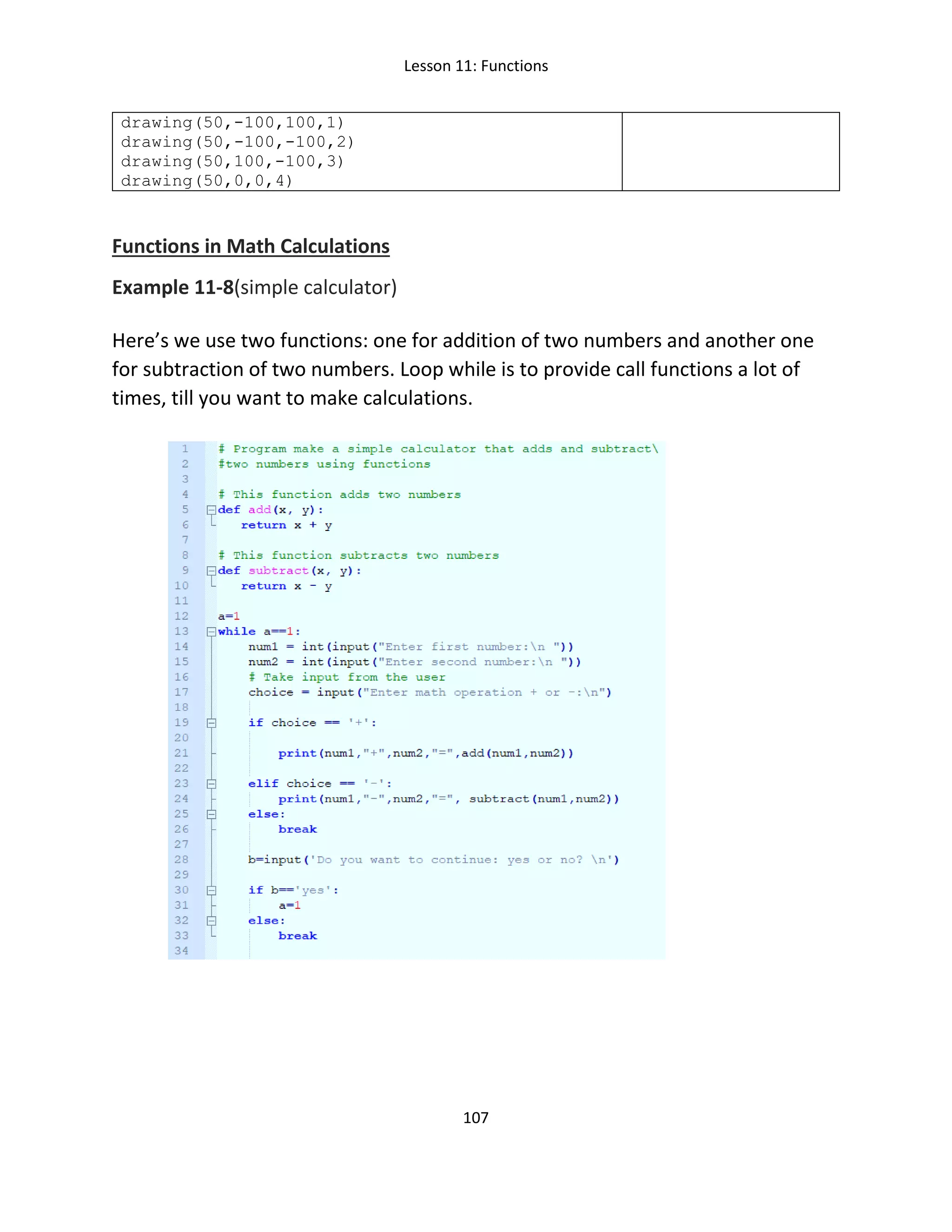 Lesson 11: Functions
107
drawing(50,-100,100,1)
drawing(50,-100,-100,2)
drawing(50,100,-100,3)
drawing(50,0,0,4)
Functions in Math Calculations
Example 11-8(simple calculator)
Here’s we use two functions: one for addition of two numbers and another one
for subtraction of two numbers. Loop while is to provide call functions a lot of
times, till you want to make calculations.
 