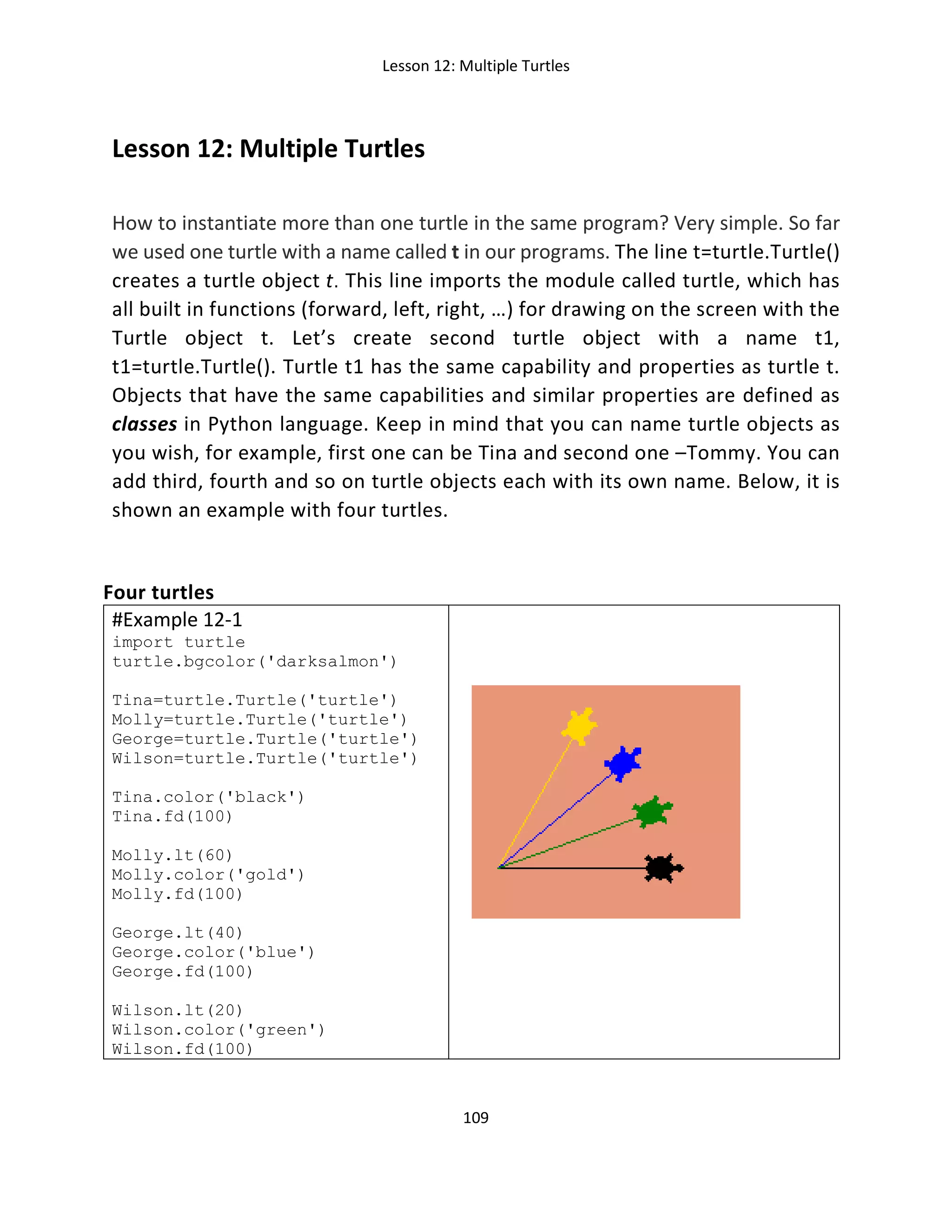 Lesson 12: Multiple Turtles
109
Lesson 12: Multiple Turtles
How to instantiate more than one turtle in the same program? Very simple. So far
we used one turtle with a name called t in our programs. The line t=turtle.Turtle()
creates a turtle object t. This line imports the module called turtle, which has
all built in functions (forward, left, right, …) for drawing on the screen with the
Turtle object t. Let’s create second turtle object with a name t1,
t1=turtle.Turtle(). Turtle t1 has the same capability and properties as turtle t.
Objects that have the same capabilities and similar properties are defined as
classes in Python language. Keep in mind that you can name turtle objects as
you wish, for example, first one can be Tina and second one –Tommy. You can
add third, fourth and so on turtle objects each with its own name. Below, it is
shown an example with four turtles.
Four turtles
#Example 12-1
import turtle
turtle.bgcolor('darksalmon')
Tina=turtle.Turtle('turtle')
Molly=turtle.Turtle('turtle')
George=turtle.Turtle('turtle')
Wilson=turtle.Turtle('turtle')
Tina.color('black')
Tina.fd(100)
Molly.lt(60)
Molly.color('gold')
Molly.fd(100)
George.lt(40)
George.color('blue')
George.fd(100)
Wilson.lt(20)
Wilson.color('green')
Wilson.fd(100)
 