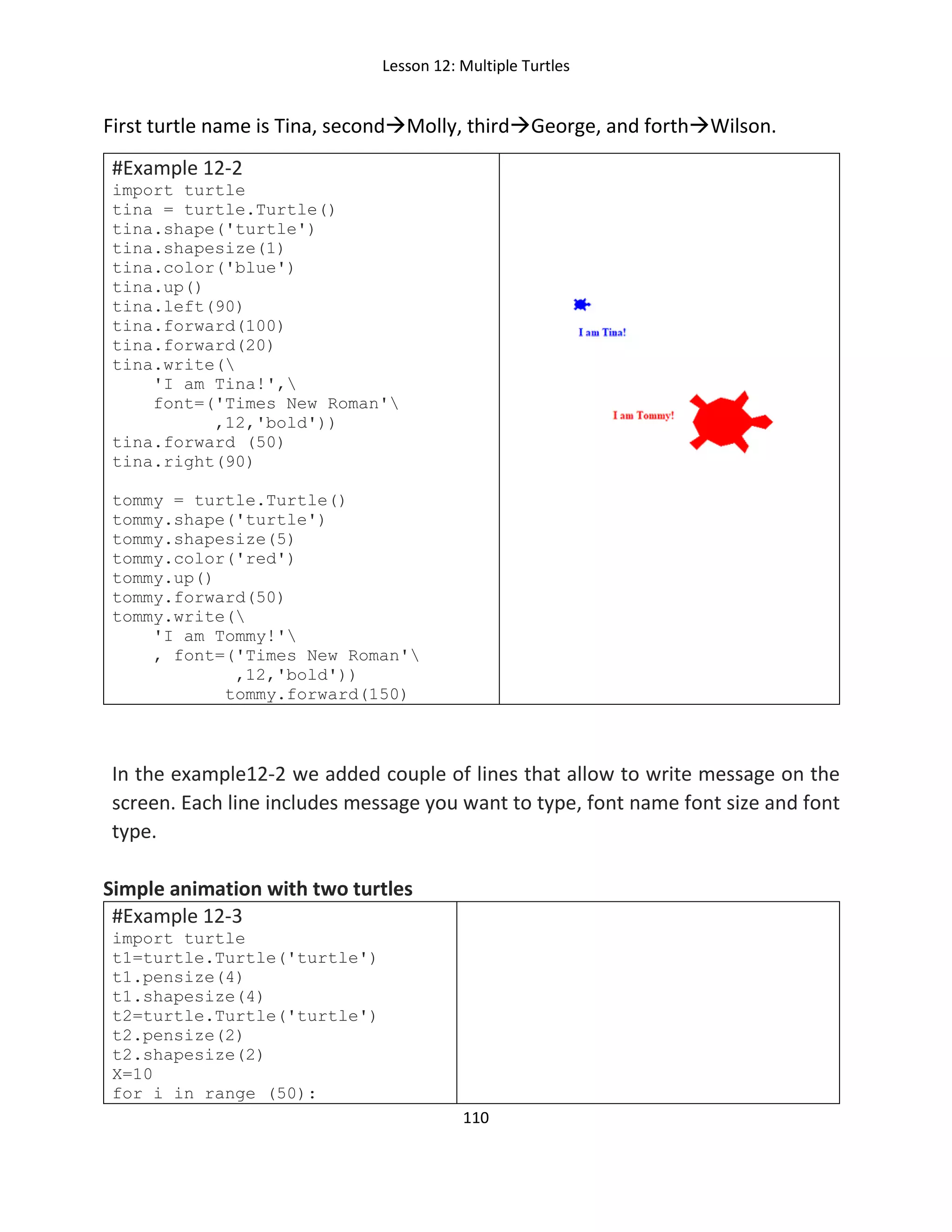 Lesson 12: Multiple Turtles
110
First turtle name is Tina, secondMolly, thirdGeorge, and forthWilson.
#Example 12-2
import turtle
tina = turtle.Turtle()
tina.shape('turtle')
tina.shapesize(1)
tina.color('blue')
tina.up()
tina.left(90)
tina.forward(100)
tina.forward(20)
tina.write(
'I am Tina!',
font=('Times New Roman'
,12,'bold'))
tina.forward (50)
tina.right(90)
tommy = turtle.Turtle()
tommy.shape('turtle')
tommy.shapesize(5)
tommy.color('red')
tommy.up()
tommy.forward(50)
tommy.write(
'I am Tommy!'
, font=('Times New Roman'
,12,'bold'))
tommy.forward(150)
In the example12-2 we added couple of lines that allow to write message on the
screen. Each line includes message you want to type, font name font size and font
type.
Simple animation with two turtles
#Example 12-3
import turtle
t1=turtle.Turtle('turtle')
t1.pensize(4)
t1.shapesize(4)
t2=turtle.Turtle('turtle')
t2.pensize(2)
t2.shapesize(2)
X=10
for i in range (50):
 