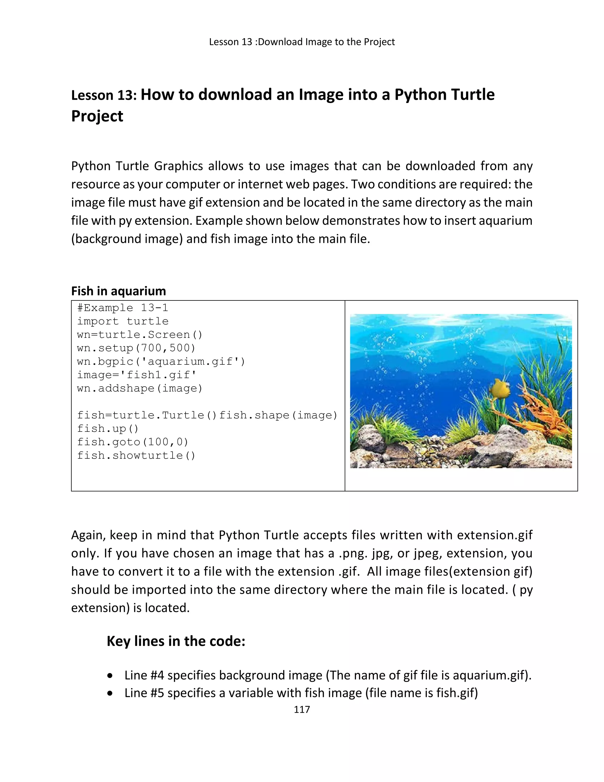 Lesson 13 :Download Image to the Project
117
Lesson 13: How to download an Image into a Python Turtle
Project
Python Turtle Graphics allows to use images that can be downloaded from any
resource as your computer or internet web pages. Two conditions are required: the
image file must have gif extension and be located in the same directory as the main
file with py extension. Example shown below demonstrates how to insert aquarium
(background image) and fish image into the main file.
Fish in aquarium
#Example 13-1
import turtle
wn=turtle.Screen()
wn.setup(700,500)
wn.bgpic('aquarium.gif')
image='fish1.gif'
wn.addshape(image)
fish=turtle.Turtle()fish.shape(image)
fish.up()
fish.goto(100,0)
fish.showturtle()
Again, keep in mind that Python Turtle accepts files written with extension.gif
only. If you have chosen an image that has a .png. jpg, or jpeg, extension, you
have to convert it to a file with the extension .gif. Аll image files(extension gif)
should be imported into the same directory where the main file is located. ( py
extension) is located.
Key lines in the code:
• Line #4 specifies background image (The name of gif file is aquarium.gif).
• Line #5 specifies a variable with fish image (file name is fish.gif)
 