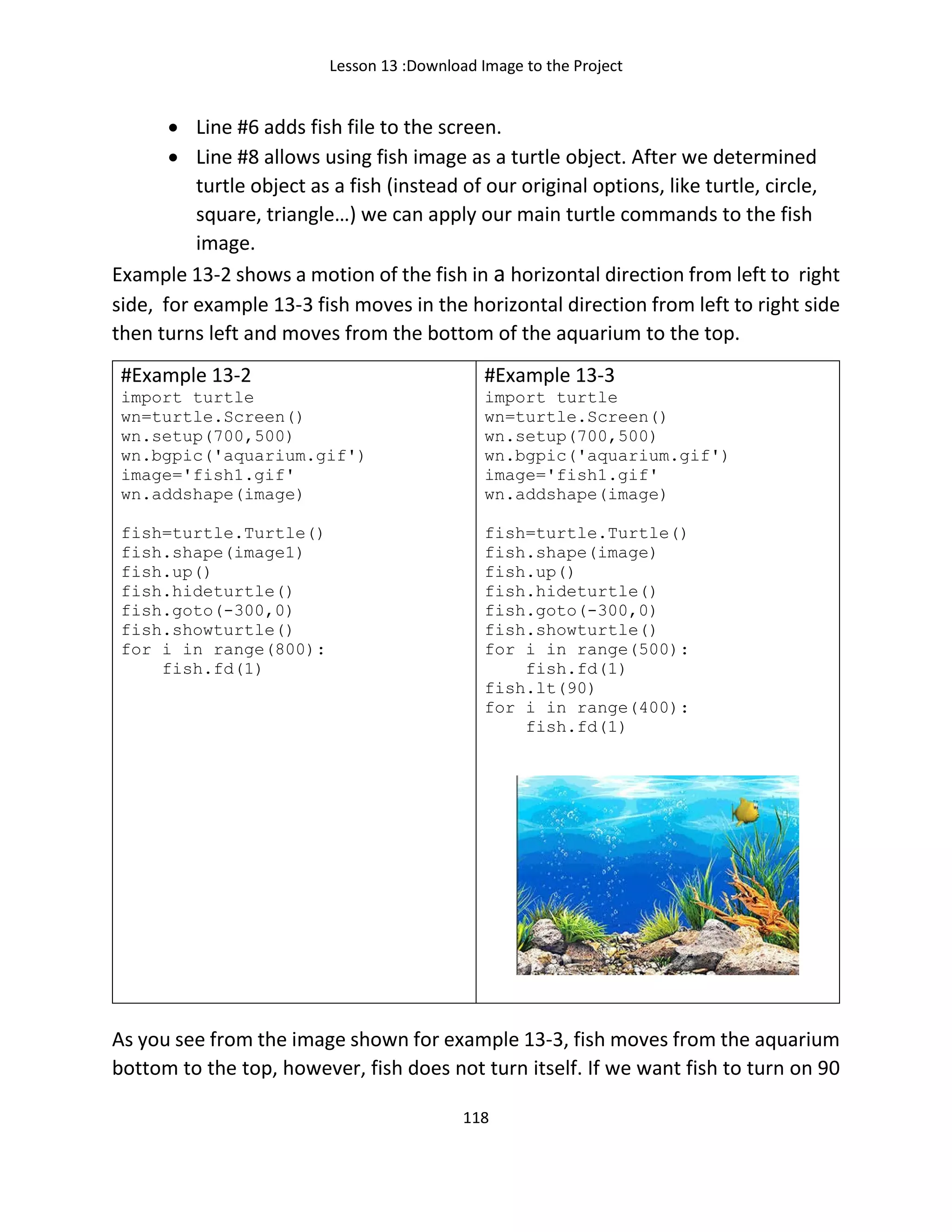 Lesson 13 :Download Image to the Project
118
• Line #6 adds fish file to the screen.
• Line #8 allows using fish image as a turtle object. After we determined
turtle object as a fish (instead of our original options, like turtle, circle,
square, triangle…) we can apply our main turtle commands to the fish
image.
Example 13-2 shows a motion of the fish in a horizontal direction from left to right
side, for example 13-3 fish moves in the horizontal direction from left to right side
then turns left and moves from the bottom of the aquarium to the top.
#Example 13-2
import turtle
wn=turtle.Screen()
wn.setup(700,500)
wn.bgpic('aquarium.gif')
image='fish1.gif'
wn.addshape(image)
fish=turtle.Turtle()
fish.shape(image1)
fish.up()
fish.hideturtle()
fish.goto(-300,0)
fish.showturtle()
for i in range(800):
fish.fd(1)
#Example 13-3
import turtle
wn=turtle.Screen()
wn.setup(700,500)
wn.bgpic('aquarium.gif')
image='fish1.gif'
wn.addshape(image)
fish=turtle.Turtle()
fish.shape(image)
fish.up()
fish.hideturtle()
fish.goto(-300,0)
fish.showturtle()
for i in range(500):
fish.fd(1)
fish.lt(90)
for i in range(400):
fish.fd(1)
As you see from the image shown for example 13-3, fish moves from the aquarium
bottom to the top, however, fish does not turn itself. If we want fish to turn on 90
 