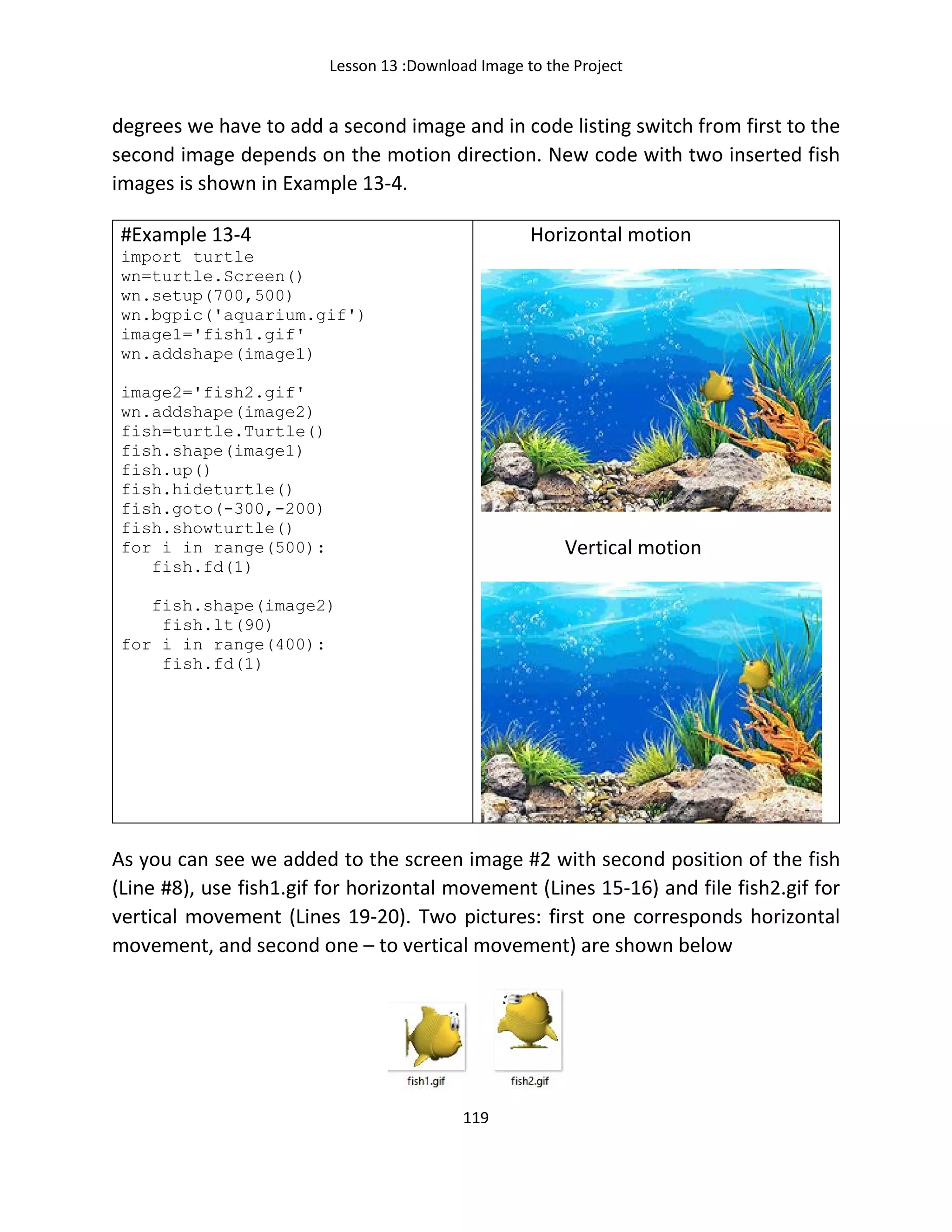 Lesson 13 :Download Image to the Project
119
degrees we have to add a second image and in code listing switch from first to the
second image depends on the motion direction. New code with two inserted fish
images is shown in Example 13-4.
#Example 13-4
import turtle
wn=turtle.Screen()
wn.setup(700,500)
wn.bgpic('aquarium.gif')
image1='fish1.gif'
wn.addshape(image1)
image2='fish2.gif'
wn.addshape(image2)
fish=turtle.Turtle()
fish.shape(image1)
fish.up()
fish.hideturtle()
fish.goto(-300,-200)
fish.showturtle()
for i in range(500):
fish.fd(1)
fish.shape(image2)
fish.lt(90)
for i in range(400):
fish.fd(1)
Horizontal motion
Vertical motion
As you can see we added to the screen image #2 with second position of the fish
(Line #8), use fish1.gif for horizontal movement (Lines 15-16) and file fish2.gif for
vertical movement (Lines 19-20). Two pictures: first one corresponds horizontal
movement, and second one – to vertical movement) are shown below
 