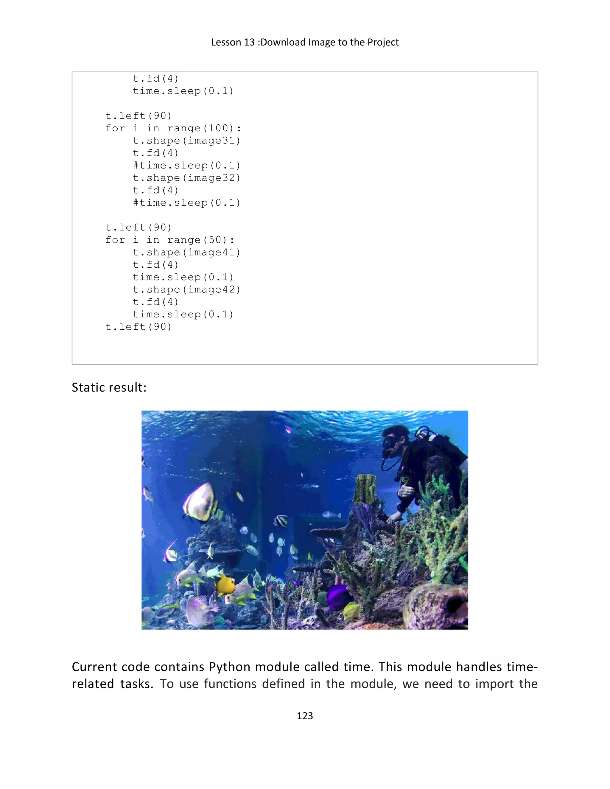 Lesson 13 :Download Image to the Project
123
t.fd(4)
time.sleep(0.1)
t.left(90)
for i in range(100):
t.shape(image31)
t.fd(4)
#time.sleep(0.1)
t.shape(image32)
t.fd(4)
#time.sleep(0.1)
t.left(90)
for i in range(50):
t.shape(image41)
t.fd(4)
time.sleep(0.1)
t.shape(image42)
t.fd(4)
time.sleep(0.1)
t.left(90)
Static result:
Current code contains Python module called time. This module handles time-
related tasks. To use functions defined in the module, we need to import the
 