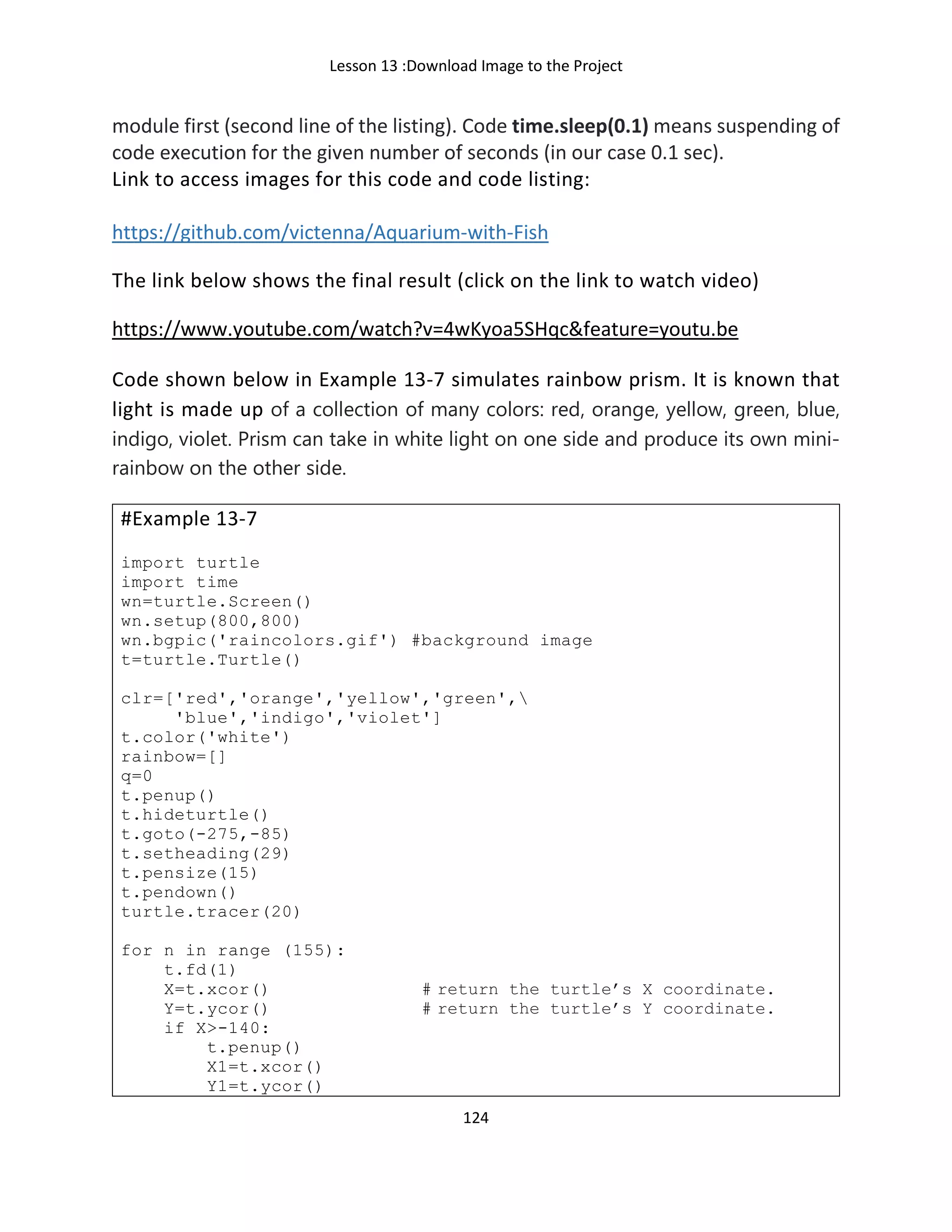 Lesson 13 :Download Image to the Project
124
module first (second line of the listing). Code time.sleep(0.1) means suspending of
code execution for the given number of seconds (in our case 0.1 sec).
Link to access images for this code and code listing:
https://github.com/victenna/Aquarium-with-Fish
The link below shows the final result (click on the link to watch video)
https://www.youtube.com/watch?v=4wKyoa5SHqc&feature=youtu.be
Code shown below in Example 13-7 simulates rainbow prism. It is known that
light is made up of a collection of many colors: red, orange, yellow, green, blue,
indigo, violet. Prism can take in white light on one side and produce its own mini-
rainbow on the other side.
#Example 13-7
import turtle
import time
wn=turtle.Screen()
wn.setup(800,800)
wn.bgpic('raincolors.gif') #background image
t=turtle.Turtle()
clr=['red','orange','yellow','green',
'blue','indigo','violet']
t.color('white')
rainbow=[]
q=0
t.penup()
t.hideturtle()
t.goto(-275,-85)
t.setheading(29)
t.pensize(15)
t.pendown()
turtle.tracer(20)
for n in range (155):
t.fd(1)
X=t.xcor() # return the turtle’s X coordinate.
Y=t.ycor() # return the turtle’s Y coordinate.
if X>-140:
t.penup()
X1=t.xcor()
Y1=t.ycor()
 