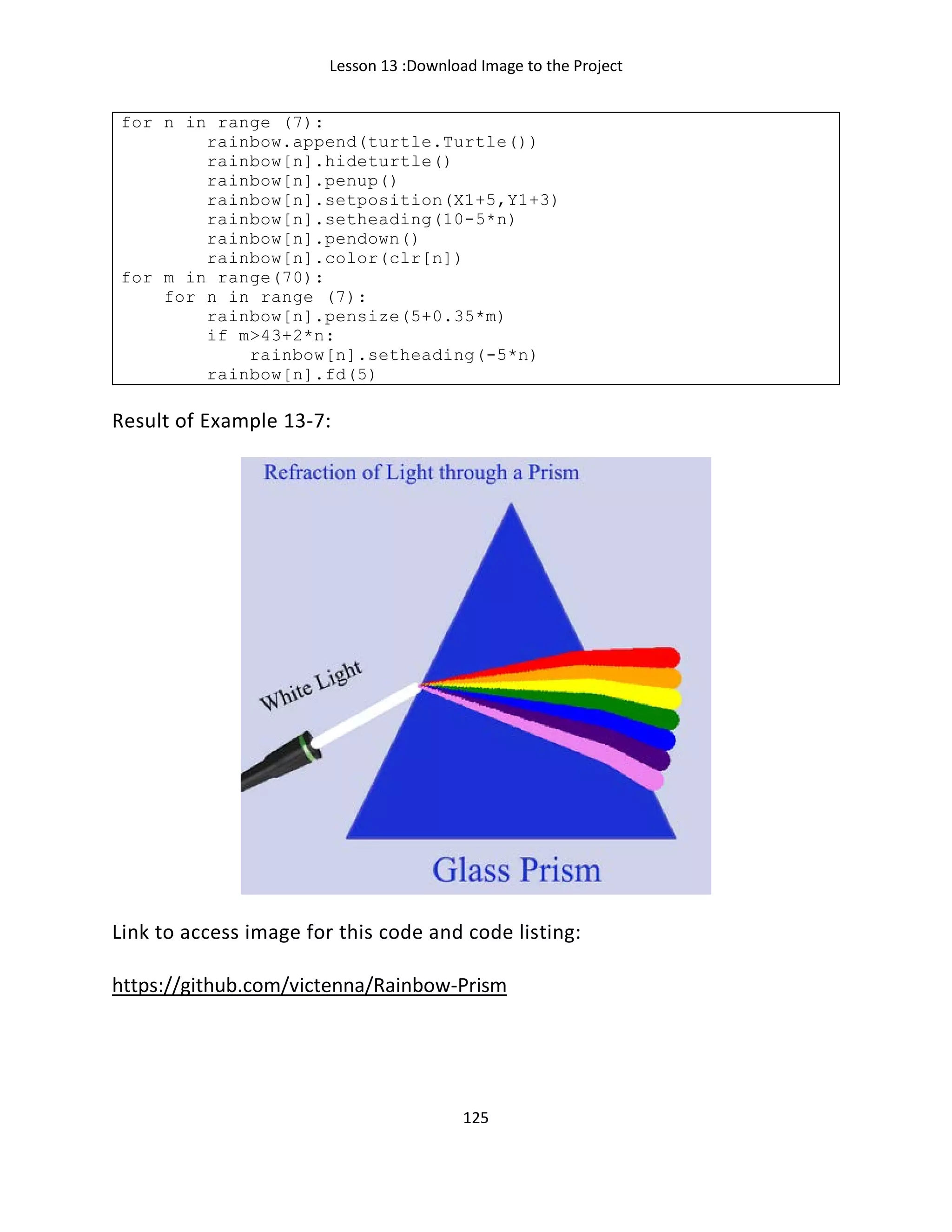 Lesson 13 :Download Image to the Project
125
for n in range (7):
rainbow.append(turtle.Turtle())
rainbow[n].hideturtle()
rainbow[n].penup()
rainbow[n].setposition(X1+5,Y1+3)
rainbow[n].setheading(10-5*n)
rainbow[n].pendown()
rainbow[n].color(clr[n])
for m in range(70):
for n in range (7):
rainbow[n].pensize(5+0.35*m)
if m>43+2*n:
rainbow[n].setheading(-5*n)
rainbow[n].fd(5)
Result of Example 13-7:
Link to access image for this code and code listing:
https://github.com/victenna/Rainbow-Prism
 