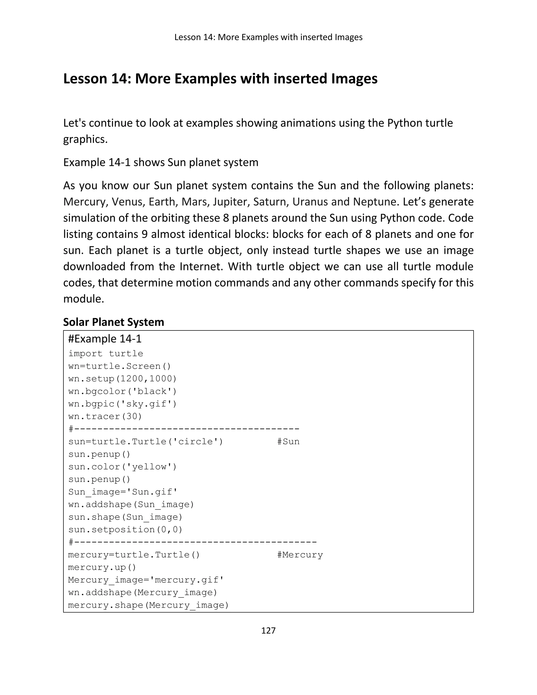 Lesson 14: More Examples with inserted Images
127
Lesson 14: More Examples with inserted Images
Let's continue to look at examples showing animations using the Python turtle
graphics.
Example 14-1 shows Sun planet system
As you know our Sun planet system contains the Sun and the following planets:
Mercury, Venus, Earth, Mars, Jupiter, Saturn, Uranus and Neptune. Let’s generate
simulation of the orbiting these 8 planets around the Sun using Python code. Code
listing contains 9 almost identical blocks: blocks for each of 8 planets and one for
sun. Each planet is a turtle object, only instead turtle shapes we use an image
downloaded from the Internet. With turtle object we can use all turtle module
codes, that determine motion commands and any other commands specify for this
module.
Solar Planet System
#Example 14-1
import turtle
wn=turtle.Screen()
wn.setup(1200,1000)
wn.bgcolor('black')
wn.bgpic('sky.gif')
wn.tracer(30)
#---------------------------------------
sun=turtle.Turtle('circle') #Sun
sun.penup()
sun.color('yellow')
sun.penup()
Sun_image='Sun.gif'
wn.addshape(Sun_image)
sun.shape(Sun_image)
sun.setposition(0,0)
#------------------------------------------
mercury=turtle.Turtle() #Mercury
mercury.up()
Mercury_image='mercury.gif'
wn.addshape(Mercury_image)
mercury.shape(Mercury_image)
 