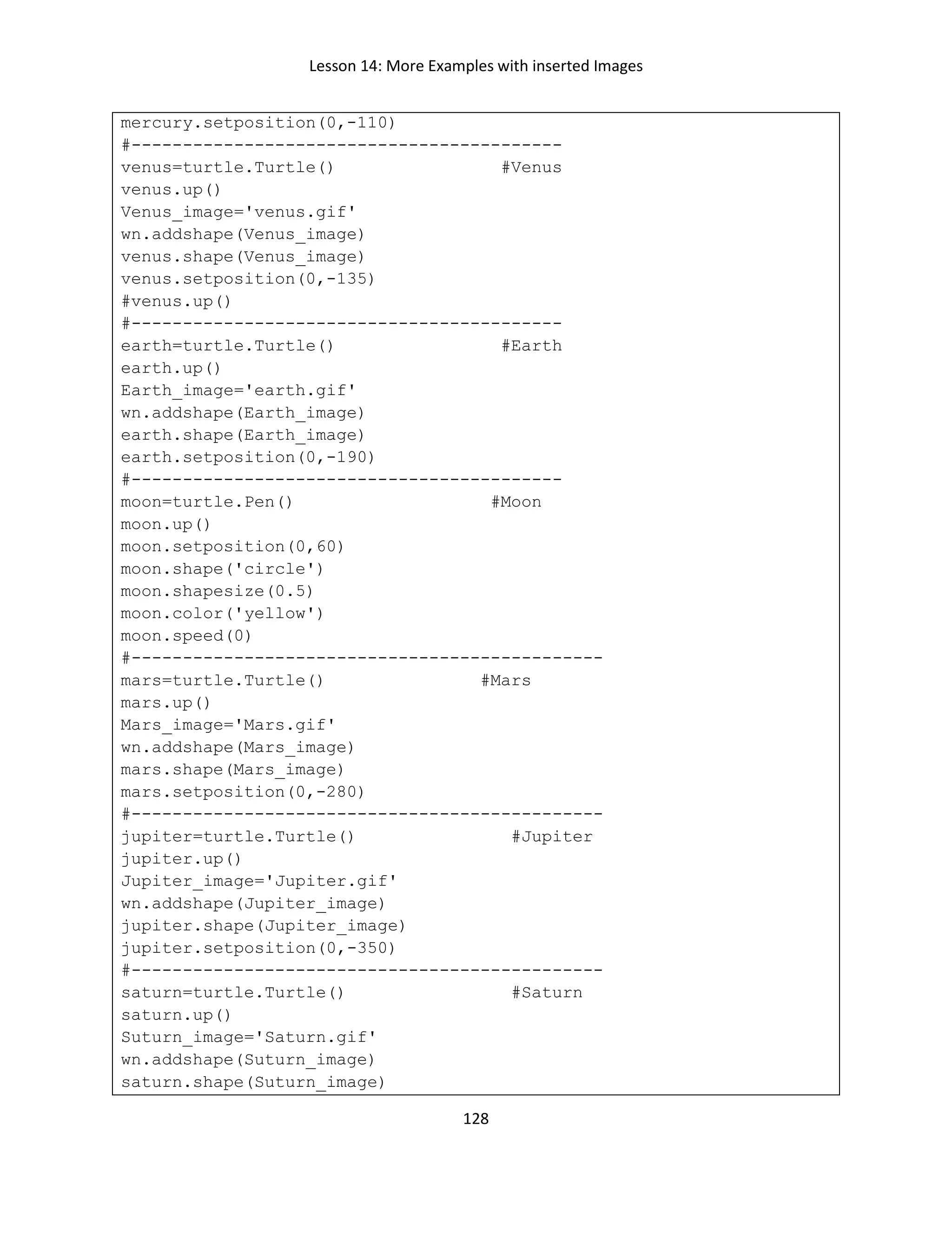 Lesson 14: More Examples with inserted Images
128
mercury.setposition(0,-110)
#------------------------------------------
venus=turtle.Turtle() #Venus
venus.up()
Venus_image='venus.gif'
wn.addshape(Venus_image)
venus.shape(Venus_image)
venus.setposition(0,-135)
#venus.up()
#------------------------------------------
earth=turtle.Turtle() #Earth
earth.up()
Earth_image='earth.gif'
wn.addshape(Earth_image)
earth.shape(Earth_image)
earth.setposition(0,-190)
#------------------------------------------
moon=turtle.Pen() #Moon
moon.up()
moon.setposition(0,60)
moon.shape('circle')
moon.shapesize(0.5)
moon.color('yellow')
moon.speed(0)
#----------------------------------------------
mars=turtle.Turtle() #Mars
mars.up()
Mars_image='Mars.gif'
wn.addshape(Mars_image)
mars.shape(Mars_image)
mars.setposition(0,-280)
#----------------------------------------------
jupiter=turtle.Turtle() #Jupiter
jupiter.up()
Jupiter_image='Jupiter.gif'
wn.addshape(Jupiter_image)
jupiter.shape(Jupiter_image)
jupiter.setposition(0,-350)
#----------------------------------------------
saturn=turtle.Turtle() #Saturn
saturn.up()
Suturn_image='Saturn.gif'
wn.addshape(Suturn_image)
saturn.shape(Suturn_image)
 