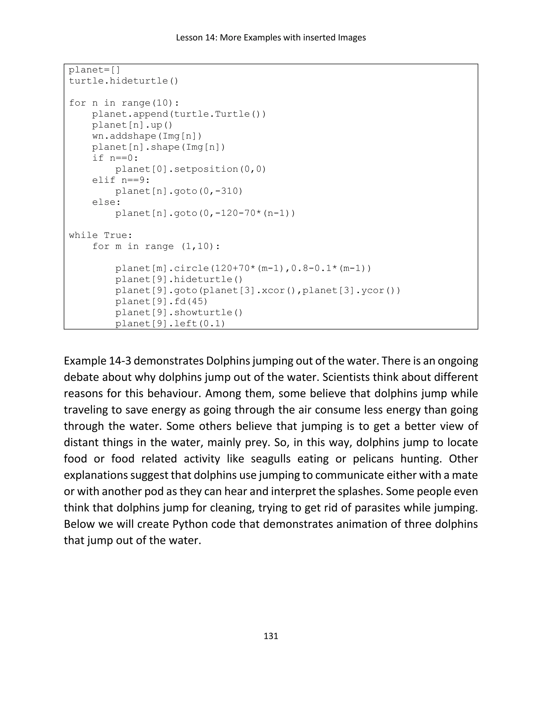 Lesson 14: More Examples with inserted Images
131
planet=[]
turtle.hideturtle()
for n in range(10):
planet.append(turtle.Turtle())
planet[n].up()
wn.addshape(Img[n])
planet[n].shape(Img[n])
if n==0:
planet[0].setposition(0,0)
elif n==9:
planet[n].goto(0,-310)
else:
planet[n].goto(0,-120-70*(n-1))
while True:
for m in range (1,10):
planet[m].circle(120+70*(m-1),0.8-0.1*(m-1))
planet[9].hideturtle()
planet[9].goto(planet[3].xcor(),planet[3].ycor())
planet[9].fd(45)
planet[9].showturtle()
planet[9].left(0.1)
Example 14-3 demonstrates Dolphins jumping out of the water. There is an ongoing
debate about why dolphins jump out of the water. Scientists think about different
reasons for this behaviour. Among them, some believe that dolphins jump while
traveling to save energy as going through the air consume less energy than going
through the water. Some others believe that jumping is to get a better view of
distant things in the water, mainly prey. So, in this way, dolphins jump to locate
food or food related activity like seagulls eating or pelicans hunting. Other
explanations suggest that dolphins use jumping to communicate either with a mate
or with another pod as they can hear and interpret the splashes. Some people even
think that dolphins jump for cleaning, trying to get rid of parasites while jumping.
Below we will create Python code that demonstrates animation of three dolphins
that jump out of the water.
 