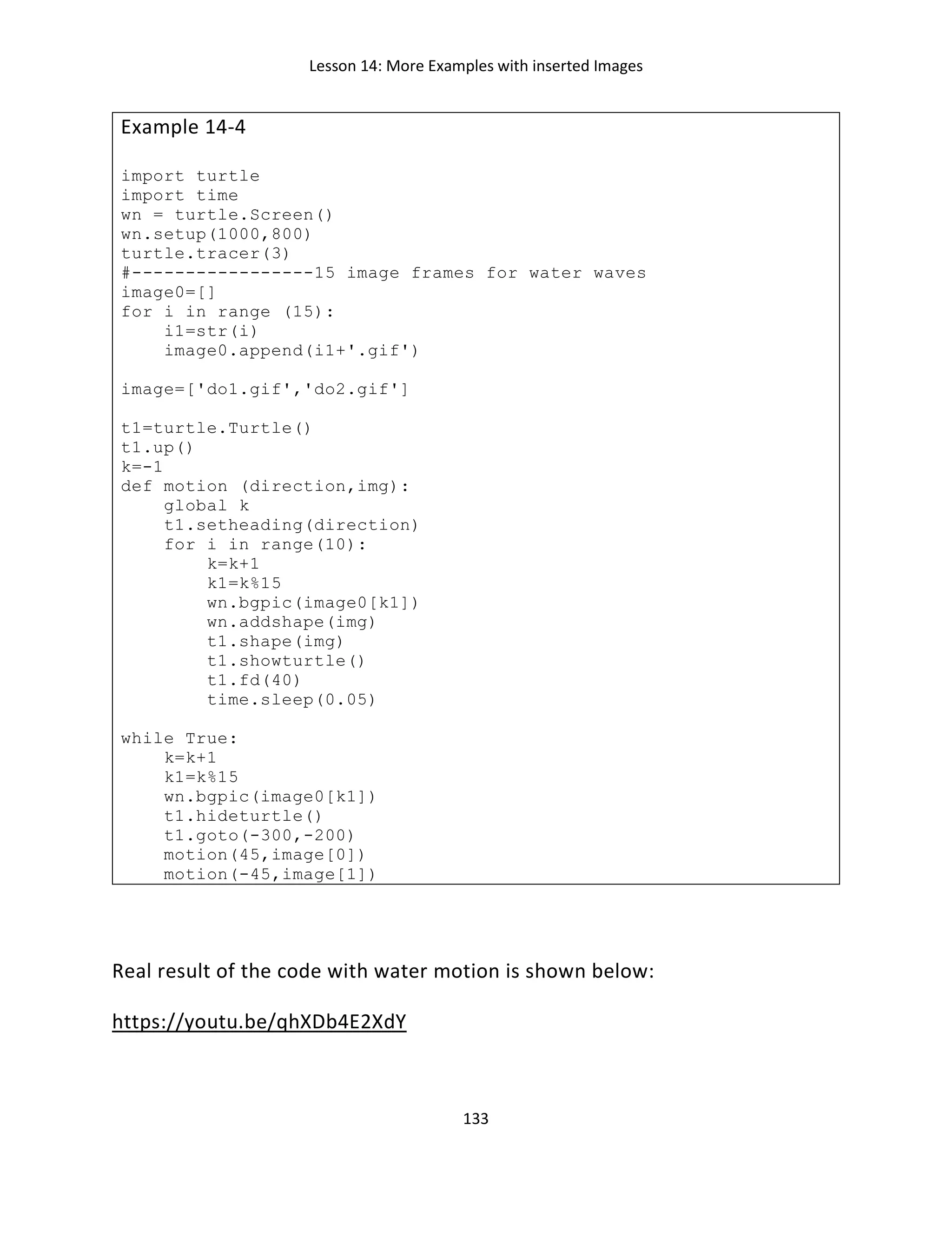 Lesson 14: More Examples with inserted Images
133
Example 14-4
import turtle
import time
wn = turtle.Screen()
wn.setup(1000,800)
turtle.tracer(3)
#-----------------15 image frames for water waves
image0=[]
for i in range (15):
i1=str(i)
image0.append(i1+'.gif')
image=['do1.gif','do2.gif']
t1=turtle.Turtle()
t1.up()
k=-1
def motion (direction,img):
global k
t1.setheading(direction)
for i in range(10):
k=k+1
k1=k%15
wn.bgpic(image0[k1])
wn.addshape(img)
t1.shape(img)
t1.showturtle()
t1.fd(40)
time.sleep(0.05)
while True:
k=k+1
k1=k%15
wn.bgpic(image0[k1])
t1.hideturtle()
t1.goto(-300,-200)
motion(45,image[0])
motion(-45,image[1])
Real result of the code with water motion is shown below:
https://youtu.be/qhXDb4E2XdY
 