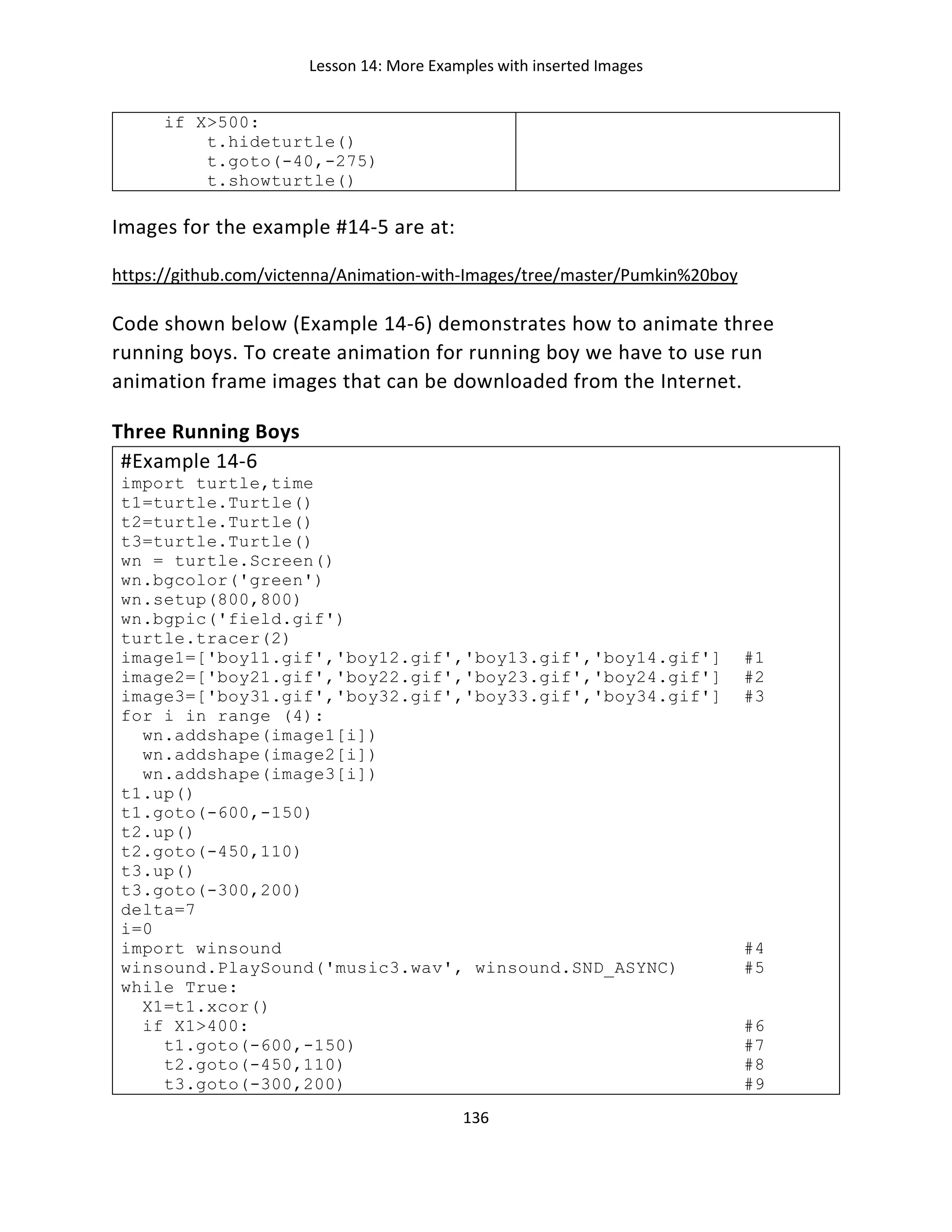 Lesson 14: More Examples with inserted Images
136
if X>500:
t.hideturtle()
t.goto(-40,-275)
t.showturtle()
Images for the example #14-5 are at:
https://github.com/victenna/Animation-with-Images/tree/master/Pumkin%20boy
Code shown below (Example 14-6) demonstrates how to animate three
running boys. To create animation for running boy we have to use run
animation frame images that can be downloaded from the Internet.
Three Running Boys
#Example 14-6
import turtle,time
t1=turtle.Turtle()
t2=turtle.Turtle()
t3=turtle.Turtle()
wn = turtle.Screen()
wn.bgcolor('green')
wn.setup(800,800)
wn.bgpic('field.gif')
turtle.tracer(2)
image1=['boy11.gif','boy12.gif','boy13.gif','boy14.gif'] #1
image2=['boy21.gif','boy22.gif','boy23.gif','boy24.gif'] #2
image3=['boy31.gif','boy32.gif','boy33.gif','boy34.gif'] #3
for i in range (4):
wn.addshape(image1[i])
wn.addshape(image2[i])
wn.addshape(image3[i])
t1.up()
t1.goto(-600,-150)
t2.up()
t2.goto(-450,110)
t3.up()
t3.goto(-300,200)
delta=7
i=0
import winsound #4
winsound.PlaySound('music3.wav', winsound.SND_ASYNC) #5
while True:
X1=t1.xcor()
if X1>400: #6
t1.goto(-600,-150) #7
t2.goto(-450,110) #8
t3.goto(-300,200) #9
 