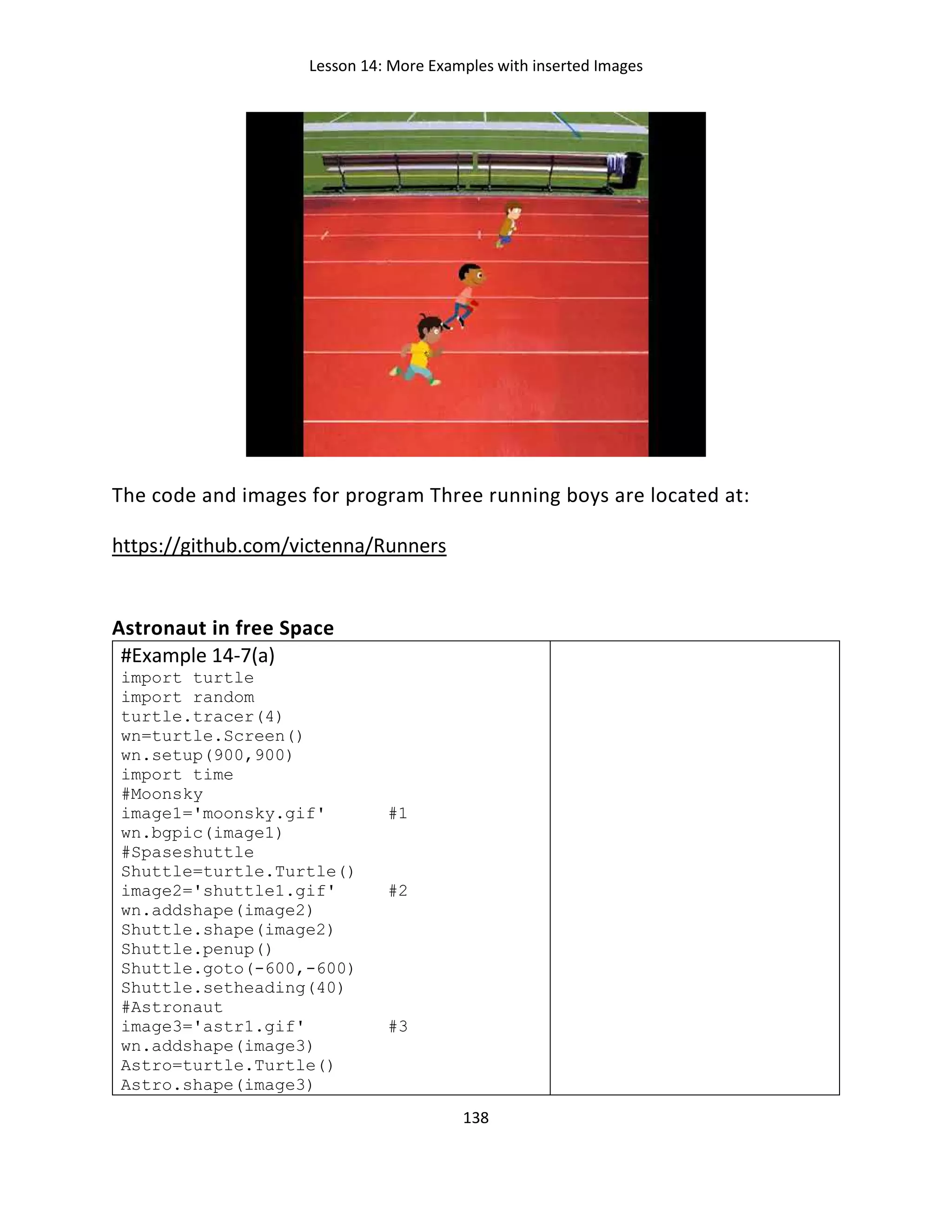 Lesson 14: More Examples with inserted Images
138
The code and images for program Three running boys are located at:
https://github.com/victenna/Runners
Astronaut in free Space
#Example 14-7(a)
import turtle
import random
turtle.tracer(4)
wn=turtle.Screen()
wn.setup(900,900)
import time
#Moonsky
image1='moonsky.gif' #1
wn.bgpic(image1)
#Spaseshuttle
Shuttle=turtle.Turtle()
image2='shuttle1.gif' #2
wn.addshape(image2)
Shuttle.shape(image2)
Shuttle.penup()
Shuttle.goto(-600,-600)
Shuttle.setheading(40)
#Astronaut
image3='astr1.gif' #3
wn.addshape(image3)
Astro=turtle.Turtle()
Astro.shape(image3)
 