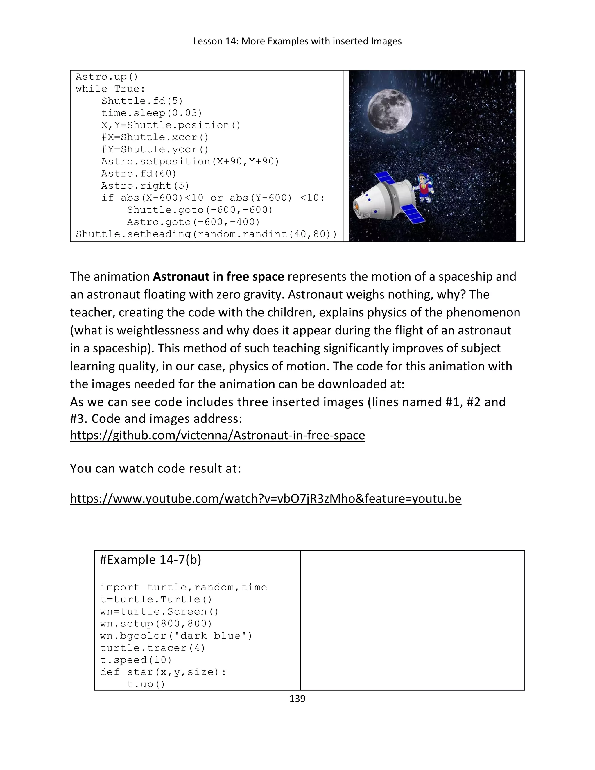 Lesson 14: More Examples with inserted Images
139
Astro.up()
while True:
Shuttle.fd(5)
time.sleep(0.03)
X,Y=Shuttle.position()
#X=Shuttle.xcor()
#Y=Shuttle.ycor()
Astro.setposition(X+90,Y+90)
Astro.fd(60)
Astro.right(5)
if abs(X-600)<10 or abs(Y-600) <10:
Shuttle.goto(-600,-600)
Astro.goto(-600,-400)
Shuttle.setheading(random.randint(40,80))
The animation Astronaut in free space represents the motion of a spaceship and
an astronaut floating with zero gravity. Astronaut weighs nothing, why? The
teacher, creating the code with the children, explains physics of the phenomenon
(what is weightlessness and why does it appear during the flight of an astronaut
in a spaceship). This method of such teaching significantly improves of subject
learning quality, in our case, physics of motion. The code for this animation with
the images needed for the animation can be downloaded at:
As we can see code includes three inserted images (lines named #1, #2 and
#3. Code and images address:
https://github.com/victenna/Astronaut-in-free-space
You can watch code result at:
https://www.youtube.com/watch?v=vbO7jR3zMho&feature=youtu.be
#Example 14-7(b)
import turtle,random,time
t=turtle.Turtle()
wn=turtle.Screen()
wn.setup(800,800)
wn.bgcolor('dark blue')
turtle.tracer(4)
t.speed(10)
def star(x,y,size):
t.up()
 