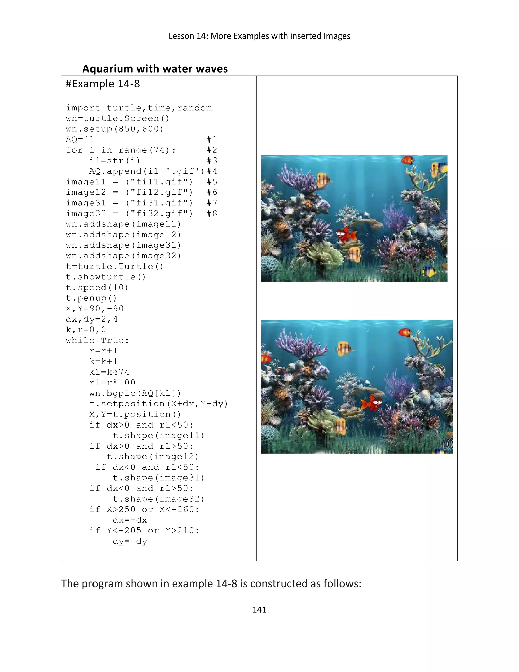 Lesson 14: More Examples with inserted Images
141
Aquarium with water waves
#Example 14-8
import turtle,time,random
wn=turtle.Screen()
wn.setup(850,600)
AQ=[] #1
for i in range(74): #2
i1=str(i) #3
AQ.append(i1+'.gif')#4
image11 = ("fi11.gif") #5
image12 = ("fi12.gif") #6
image31 = ("fi31.gif") #7
image32 = ("fi32.gif") #8
wn.addshape(image11)
wn.addshape(image12)
wn.addshape(image31)
wn.addshape(image32)
t=turtle.Turtle()
t.showturtle()
t.speed(10)
t.penup()
X,Y=90,-90
dx,dy=2,4
k,r=0,0
while True:
r=r+1
k=k+1
k1=k%74
r1=r%100
wn.bgpic(AQ[k1])
t.setposition(X+dx,Y+dy)
X,Y=t.position()
if dx>0 and r1<50:
t.shape(image11)
if dx>0 and r1>50:
t.shape(image12)
if dx<0 and r1<50:
t.shape(image31)
if dx<0 and r1>50:
t.shape(image32)
if X>250 or X<-260:
dx=-dx
if Y<-205 or Y>210:
dy=-dy
The program shown in example 14-8 is constructed as follows:
 