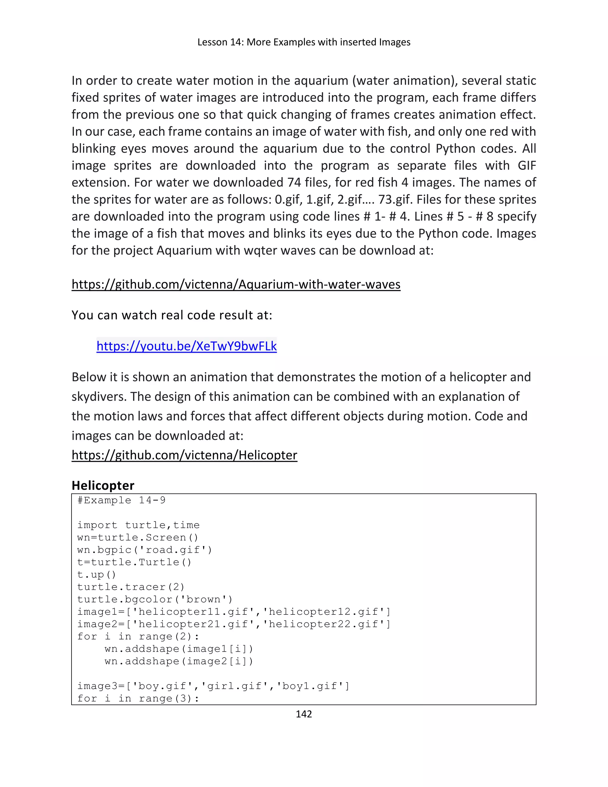 Lesson 14: More Examples with inserted Images
142
In order to create water motion in the aquarium (water animation), several static
fixed sprites of water images are introduced into the program, each frame differs
from the previous one so that quick changing of frames creates animation effect.
In our case, each frame contains an image of water with fish, and only one red with
blinking eyes moves around the aquarium due to the control Python codes. All
image sprites are downloaded into the program as separate files with GIF
extension. For water we downloaded 74 files, for red fish 4 images. The names of
the sprites for water are as follows: 0.gif, 1.gif, 2.gif…. 73.gif. Files for these sprites
are downloaded into the program using code lines # 1- # 4. Lines # 5 - # 8 specify
the image of a fish that moves and blinks its eyes due to the Python code. Images
for the project Aquarium with wqter waves can be download at:
https://github.com/victenna/Aquarium-with-water-waves
You can watch real code result at:
https://youtu.be/XeTwY9bwFLk
Below it is shown an animation that demonstrates the motion of a helicopter and
skydivers. The design of this animation can be combined with an explanation of
the motion laws and forces that affect different objects during motion. Code and
images can be downloaded at:
https://github.com/victenna/Helicopter
Helicopter
#Example 14-9
import turtle,time
wn=turtle.Screen()
wn.bgpic('road.gif')
t=turtle.Turtle()
t.up()
turtle.tracer(2)
turtle.bgcolor('brown')
image1=['helicopter11.gif','helicopter12.gif']
image2=['helicopter21.gif','helicopter22.gif']
for i in range(2):
wn.addshape(image1[i])
wn.addshape(image2[i])
image3=['boy.gif','girl.gif','boy1.gif']
for i in range(3):
 