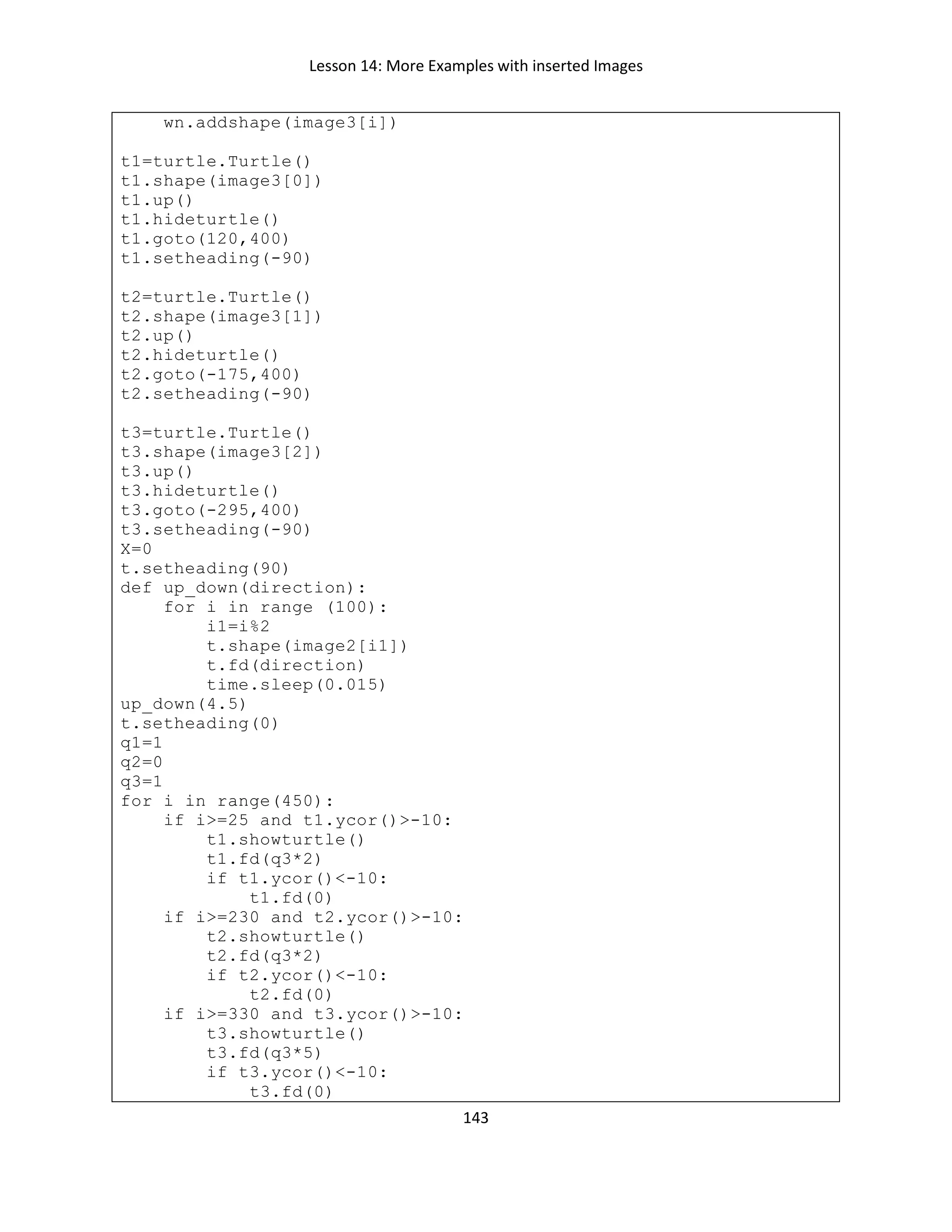 Lesson 14: More Examples with inserted Images
143
wn.addshape(image3[i])
t1=turtle.Turtle()
t1.shape(image3[0])
t1.up()
t1.hideturtle()
t1.goto(120,400)
t1.setheading(-90)
t2=turtle.Turtle()
t2.shape(image3[1])
t2.up()
t2.hideturtle()
t2.goto(-175,400)
t2.setheading(-90)
t3=turtle.Turtle()
t3.shape(image3[2])
t3.up()
t3.hideturtle()
t3.goto(-295,400)
t3.setheading(-90)
X=0
t.setheading(90)
def up_down(direction):
for i in range (100):
i1=i%2
t.shape(image2[i1])
t.fd(direction)
time.sleep(0.015)
up_down(4.5)
t.setheading(0)
q1=1
q2=0
q3=1
for i in range(450):
if i>=25 and t1.ycor()>-10:
t1.showturtle()
t1.fd(q3*2)
if t1.ycor()<-10:
t1.fd(0)
if i>=230 and t2.ycor()>-10:
t2.showturtle()
t2.fd(q3*2)
if t2.ycor()<-10:
t2.fd(0)
if i>=330 and t3.ycor()>-10:
t3.showturtle()
t3.fd(q3*5)
if t3.ycor()<-10:
t3.fd(0)
 