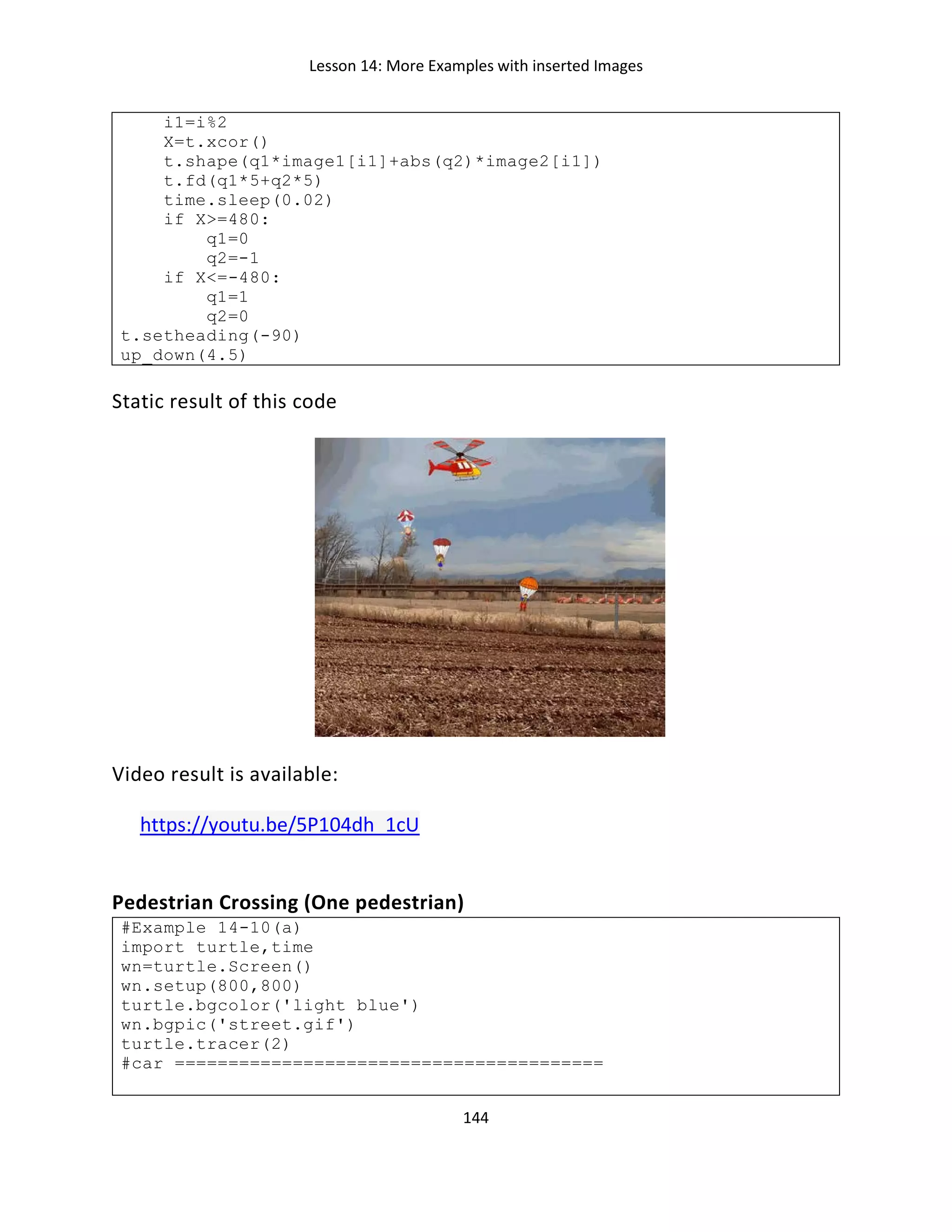 Lesson 14: More Examples with inserted Images
144
i1=i%2
X=t.xcor()
t.shape(q1*image1[i1]+abs(q2)*image2[i1])
t.fd(q1*5+q2*5)
time.sleep(0.02)
if X>=480:
q1=0
q2=-1
if X<=-480:
q1=1
q2=0
t.setheading(-90)
up_down(4.5)
Static result of this code
Video result is available:
https://youtu.be/5P104dh_1cU
Pedestrian Crossing (One pedestrian)
#Example 14-10(a)
import turtle,time
wn=turtle.Screen()
wn.setup(800,800)
turtle.bgcolor('light blue')
wn.bgpic('street.gif')
turtle.tracer(2)
#car ========================================
 