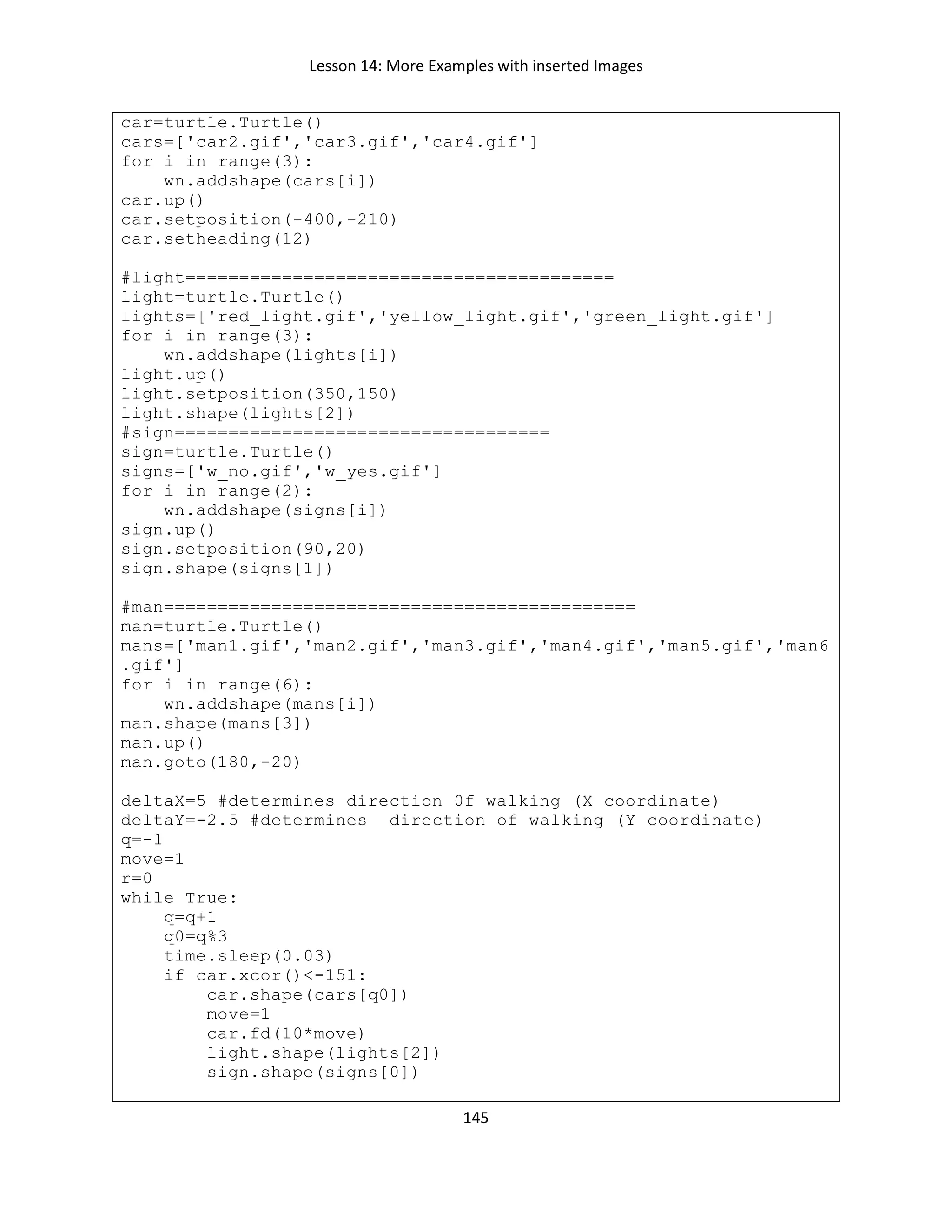 Lesson 14: More Examples with inserted Images
145
car=turtle.Turtle()
cars=['car2.gif','car3.gif','car4.gif']
for i in range(3):
wn.addshape(cars[i])
car.up()
car.setposition(-400,-210)
car.setheading(12)
#light========================================
light=turtle.Turtle()
lights=['red_light.gif','yellow_light.gif','green_light.gif']
for i in range(3):
wn.addshape(lights[i])
light.up()
light.setposition(350,150)
light.shape(lights[2])
#sign===================================
sign=turtle.Turtle()
signs=['w_no.gif','w_yes.gif']
for i in range(2):
wn.addshape(signs[i])
sign.up()
sign.setposition(90,20)
sign.shape(signs[1])
#man============================================
man=turtle.Turtle()
mans=['man1.gif','man2.gif','man3.gif','man4.gif','man5.gif','man6
.gif']
for i in range(6):
wn.addshape(mans[i])
man.shape(mans[3])
man.up()
man.goto(180,-20)
deltaX=5 #determines direction 0f walking (X coordinate)
deltaY=-2.5 #determines direction of walking (Y coordinate)
q=-1
move=1
r=0
while True:
q=q+1
q0=q%3
time.sleep(0.03)
if car.xcor()<-151:
car.shape(cars[q0])
move=1
car.fd(10*move)
light.shape(lights[2])
sign.shape(signs[0])
 