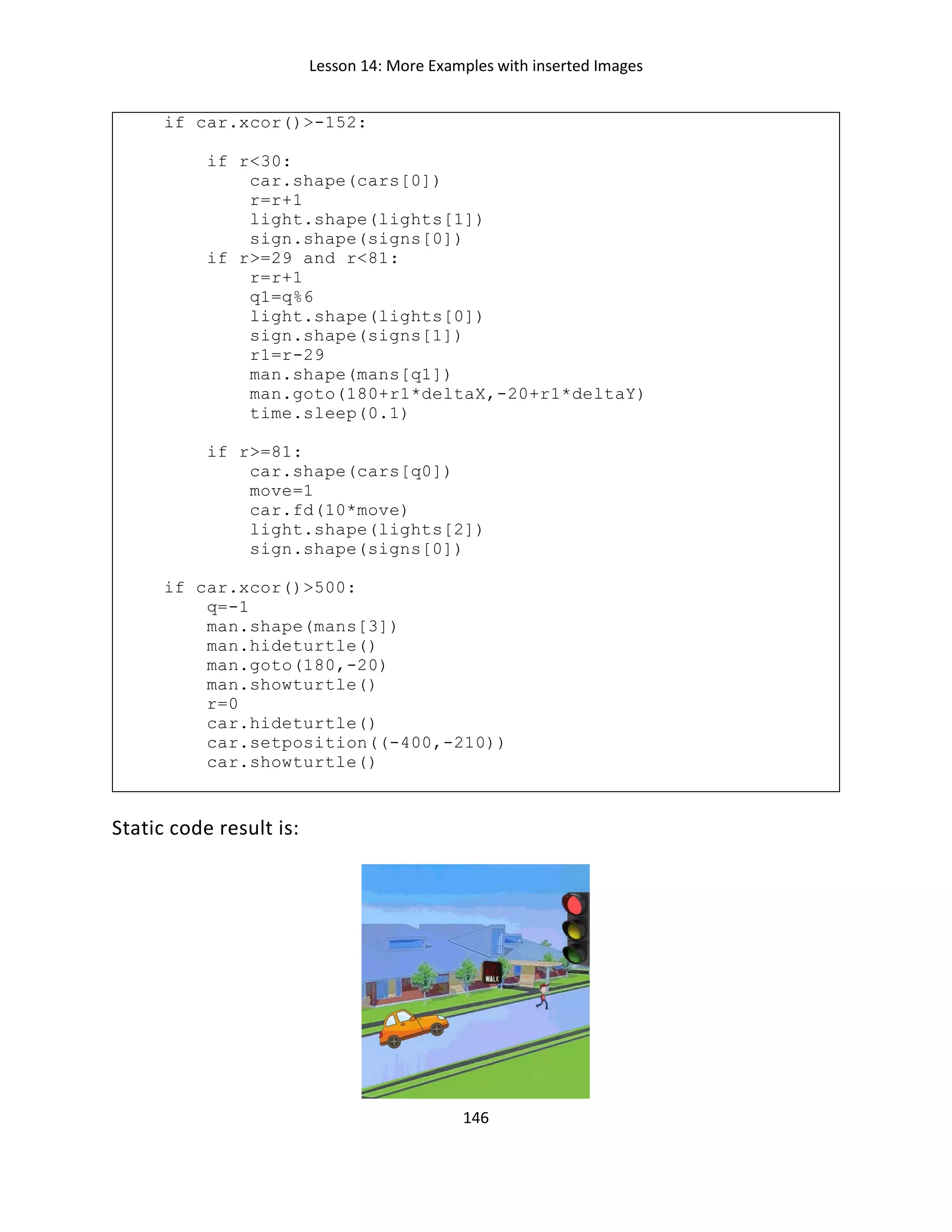 Lesson 14: More Examples with inserted Images
146
if car.xcor()>-152:
if r<30:
car.shape(cars[0])
r=r+1
light.shape(lights[1])
sign.shape(signs[0])
if r>=29 and r<81:
r=r+1
q1=q%6
light.shape(lights[0])
sign.shape(signs[1])
r1=r-29
man.shape(mans[q1])
man.goto(180+r1*deltaX,-20+r1*deltaY)
time.sleep(0.1)
if r>=81:
car.shape(cars[q0])
move=1
car.fd(10*move)
light.shape(lights[2])
sign.shape(signs[0])
if car.xcor()>500:
q=-1
man.shape(mans[3])
man.hideturtle()
man.goto(180,-20)
man.showturtle()
r=0
car.hideturtle()
car.setposition((-400,-210))
car.showturtle()
Static code result is:
 