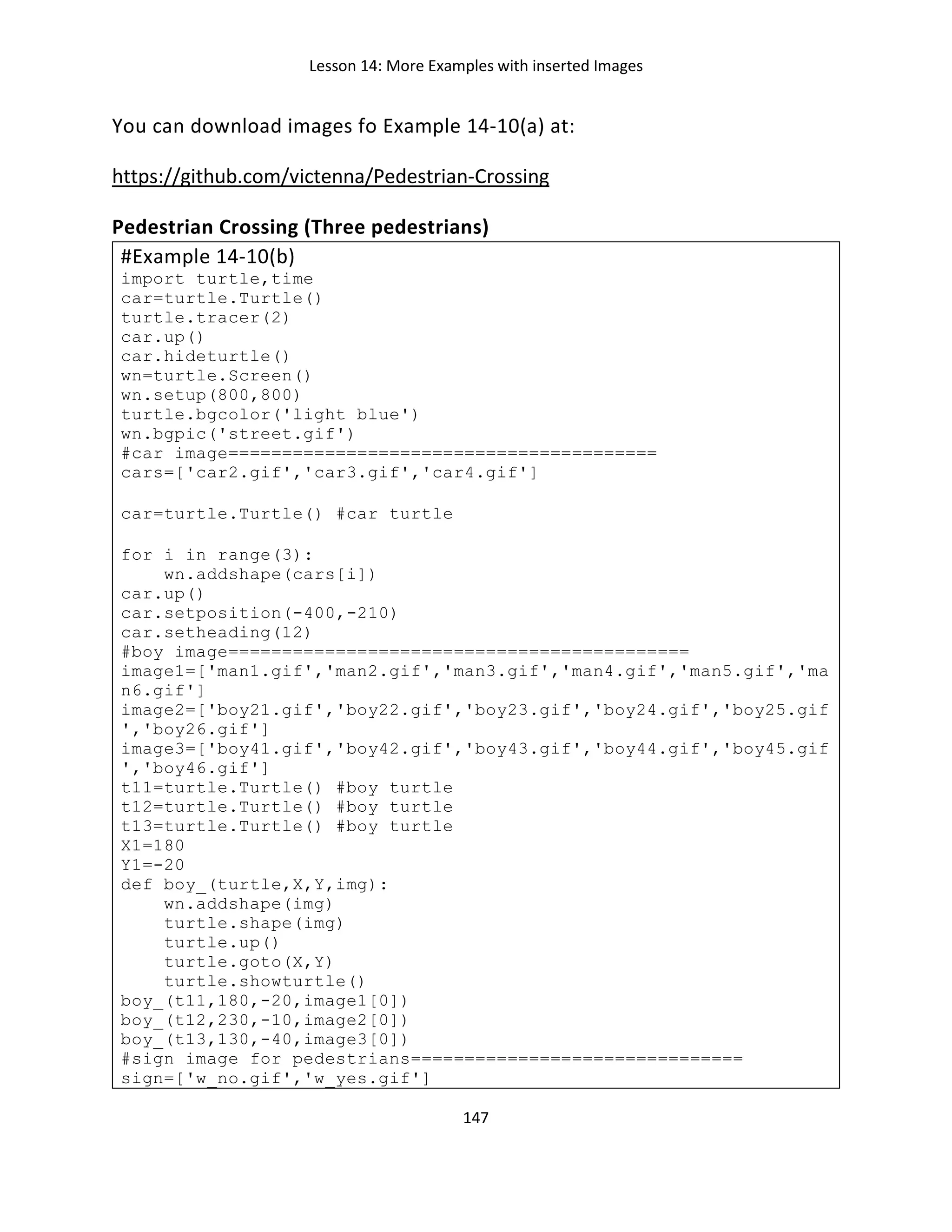 Lesson 14: More Examples with inserted Images
147
You can download images fo Example 14-10(a) at:
https://github.com/victenna/Pedestrian-Crossing
Pedestrian Crossing (Three pedestrians)
#Example 14-10(b)
import turtle,time
car=turtle.Turtle()
turtle.tracer(2)
car.up()
car.hideturtle()
wn=turtle.Screen()
wn.setup(800,800)
turtle.bgcolor('light blue')
wn.bgpic('street.gif')
#car image========================================
cars=['car2.gif','car3.gif','car4.gif']
car=turtle.Turtle() #car turtle
for i in range(3):
wn.addshape(cars[i])
car.up()
car.setposition(-400,-210)
car.setheading(12)
#boy image===========================================
image1=['man1.gif','man2.gif','man3.gif','man4.gif','man5.gif','ma
n6.gif']
image2=['boy21.gif','boy22.gif','boy23.gif','boy24.gif','boy25.gif
','boy26.gif']
image3=['boy41.gif','boy42.gif','boy43.gif','boy44.gif','boy45.gif
','boy46.gif']
t11=turtle.Turtle() #boy turtle
t12=turtle.Turtle() #boy turtle
t13=turtle.Turtle() #boy turtle
X1=180
Y1=-20
def boy_(turtle,X,Y,img):
wn.addshape(img)
turtle.shape(img)
turtle.up()
turtle.goto(X,Y)
turtle.showturtle()
boy_(t11,180,-20,image1[0])
boy_(t12,230,-10,image2[0])
boy_(t13,130,-40,image3[0])
#sign image for pedestrians===============================
sign=['w_no.gif','w_yes.gif']
 