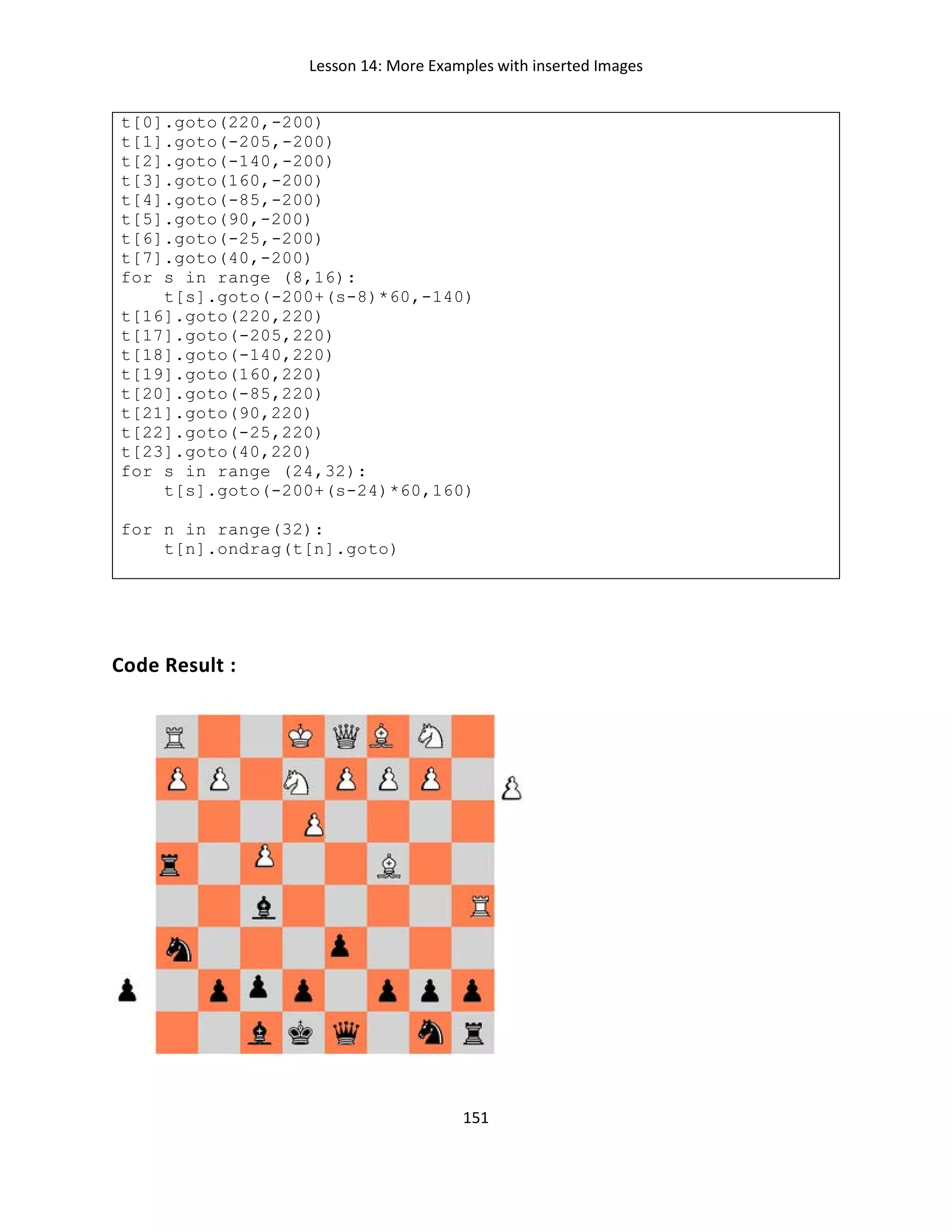 Lesson 14: More Examples with inserted Images
151
t[0].goto(220,-200)
t[1].goto(-205,-200)
t[2].goto(-140,-200)
t[3].goto(160,-200)
t[4].goto(-85,-200)
t[5].goto(90,-200)
t[6].goto(-25,-200)
t[7].goto(40,-200)
for s in range (8,16):
t[s].goto(-200+(s-8)*60,-140)
t[16].goto(220,220)
t[17].goto(-205,220)
t[18].goto(-140,220)
t[19].goto(160,220)
t[20].goto(-85,220)
t[21].goto(90,220)
t[22].goto(-25,220)
t[23].goto(40,220)
for s in range (24,32):
t[s].goto(-200+(s-24)*60,160)
for n in range(32):
t[n].ondrag(t[n].goto)
Code Result :
 