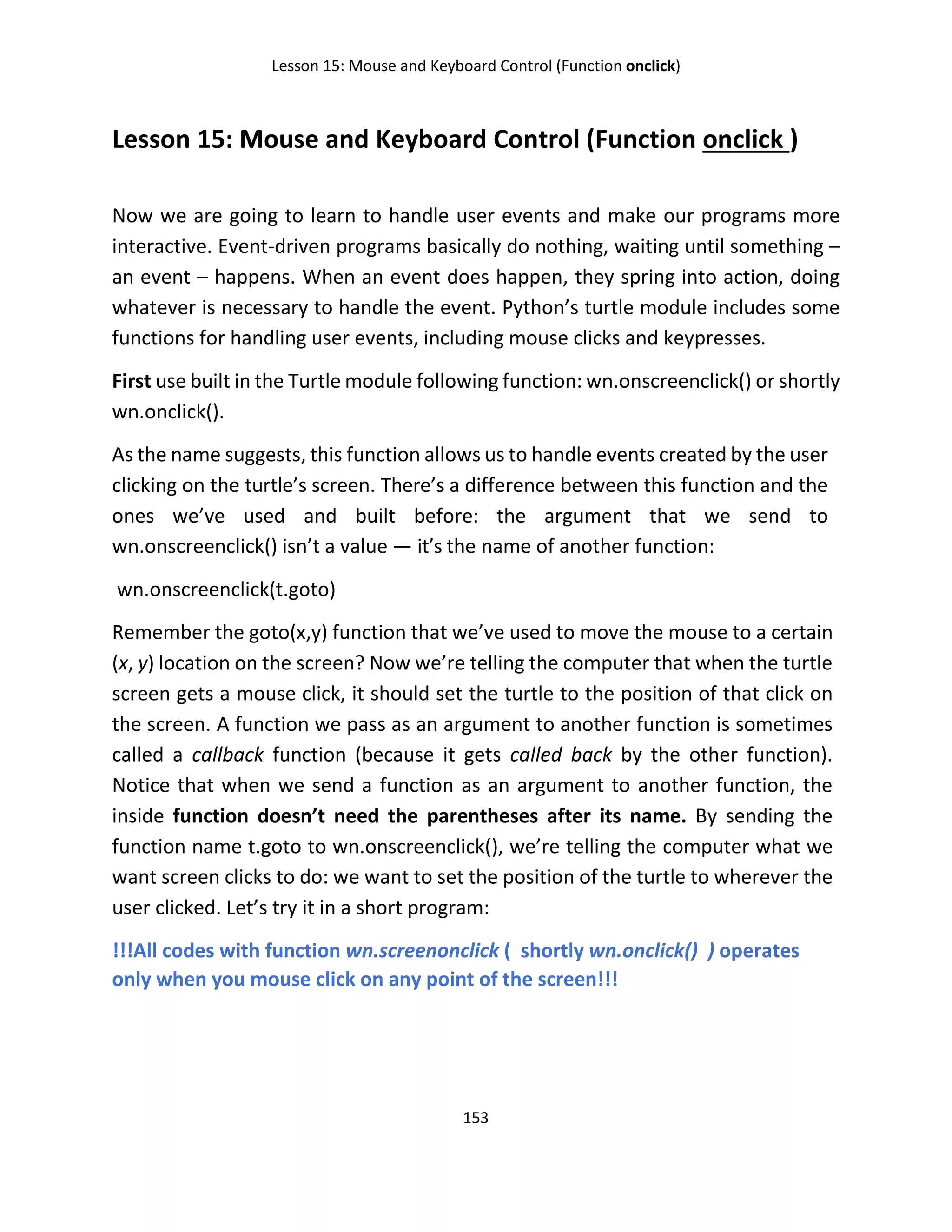 Lesson 15: Mouse and Keyboard Control (Function onclick)
153
Lesson 15: Mouse and Keyboard Control (Function onclick )
Now we are going to learn to handle user events and make our programs more
interactive. Event-driven programs basically do nothing, waiting until something –
an event – happens. When an event does happen, they spring into action, doing
whatever is necessary to handle the event. Python’s turtle module includes some
functions for handling user events, including mouse clicks and keypresses.
First use built in the Turtle module following function: wn.onscreenclick() or shortly
wn.onclick().
As the name suggests, this function allows us to handle events created by the user
clicking on the turtle’s screen. There’s a difference between this function and the
ones we’ve used and built before: the argument that we send to
wn.onscreenclick() isn’t a value — it’s the name of another function:
wn.onscreenclick(t.goto)
Remember the goto(x,y) function that we’ve used to move the mouse to a certain
(x, y) location on the screen? Now we’re telling the computer that when the turtle
screen gets a mouse click, it should set the turtle to the position of that click on
the screen. A function we pass as an argument to another function is sometimes
called a callback function (because it gets called back by the other function).
Notice that when we send a function as an argument to another function, the
inside function doesn’t need the parentheses after its name. By sending the
function name t.goto to wn.onscreenclick(), we’re telling the computer what we
want screen clicks to do: we want to set the position of the turtle to wherever the
user clicked. Let’s try it in a short program:
!!!All codes with function wn.screenonclick ( shortly wn.onclick() ) operates
only when you mouse click on any point of the screen!!!
 