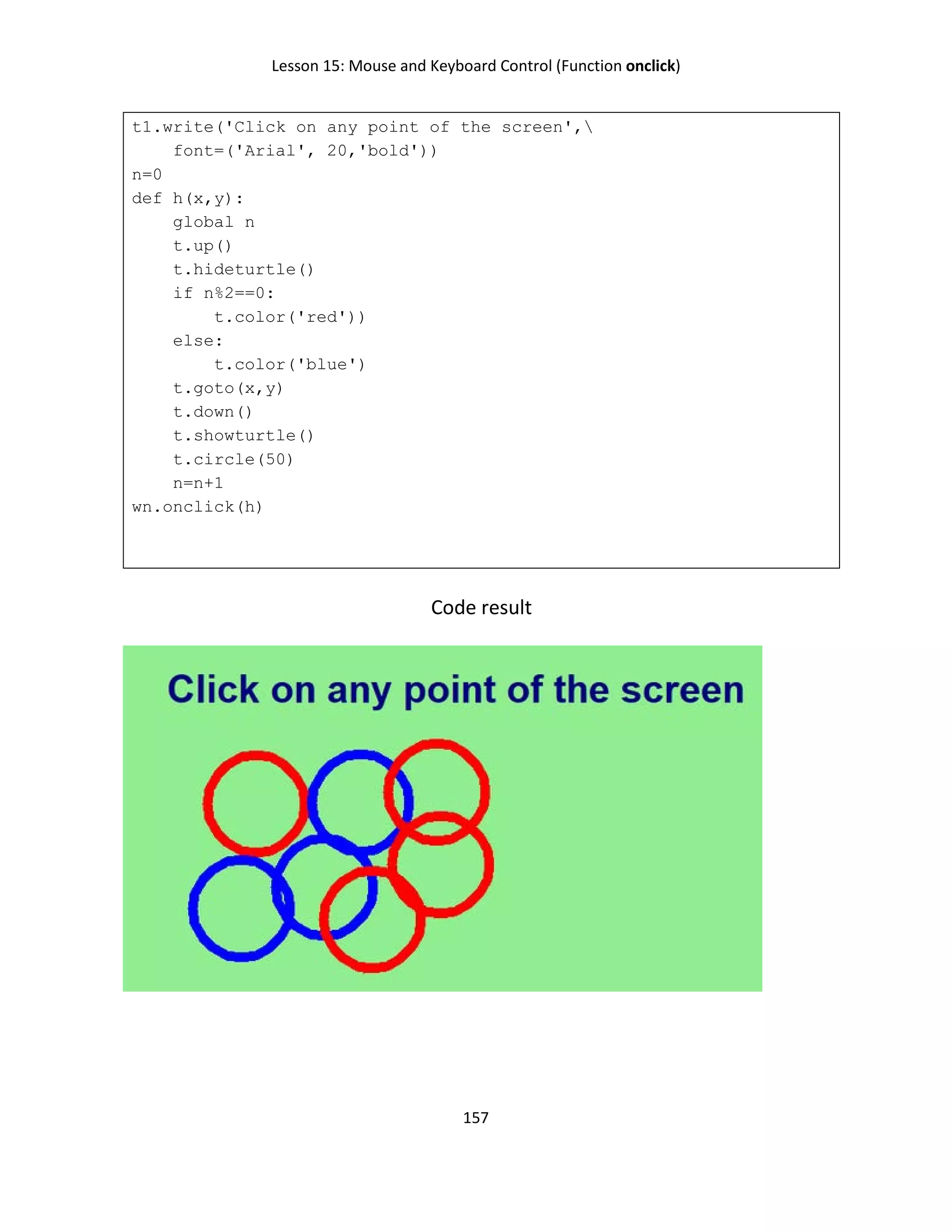 Lesson 15: Mouse and Keyboard Control (Function onclick)
157
t1.write('Click on any point of the screen',
font=('Arial', 20,'bold'))
n=0
def h(x,y):
global n
t.up()
t.hideturtle()
if n%2==0:
t.color('red'))
else:
t.color('blue')
t.goto(x,y)
t.down()
t.showturtle()
t.circle(50)
n=n+1
wn.onclick(h)
Code result
 