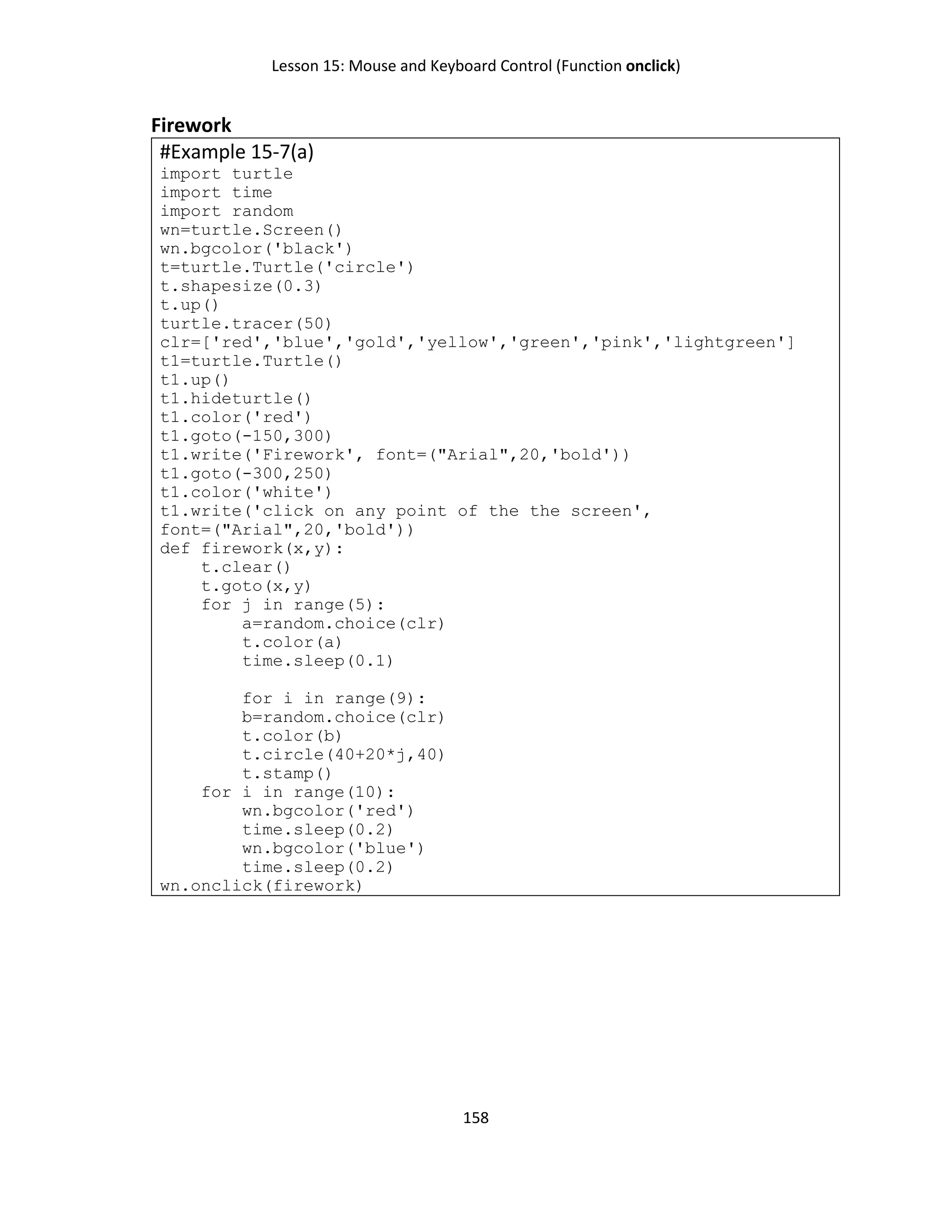 Lesson 15: Mouse and Keyboard Control (Function onclick)
158
Firework
#Example 15-7(a)
import turtle
import time
import random
wn=turtle.Screen()
wn.bgcolor('black')
t=turtle.Turtle('circle')
t.shapesize(0.3)
t.up()
turtle.tracer(50)
clr=['red','blue','gold','yellow','green','pink','lightgreen']
t1=turtle.Turtle()
t1.up()
t1.hideturtle()
t1.color('red')
t1.goto(-150,300)
t1.write('Firework', font=("Arial",20,'bold'))
t1.goto(-300,250)
t1.color('white')
t1.write('click on any point of the the screen',
font=("Arial",20,'bold'))
def firework(x,y):
t.clear()
t.goto(x,y)
for j in range(5):
a=random.choice(clr)
t.color(a)
time.sleep(0.1)
for i in range(9):
b=random.choice(clr)
t.color(b)
t.circle(40+20*j,40)
t.stamp()
for i in range(10):
wn.bgcolor('red')
time.sleep(0.2)
wn.bgcolor('blue')
time.sleep(0.2)
wn.onclick(firework)
 