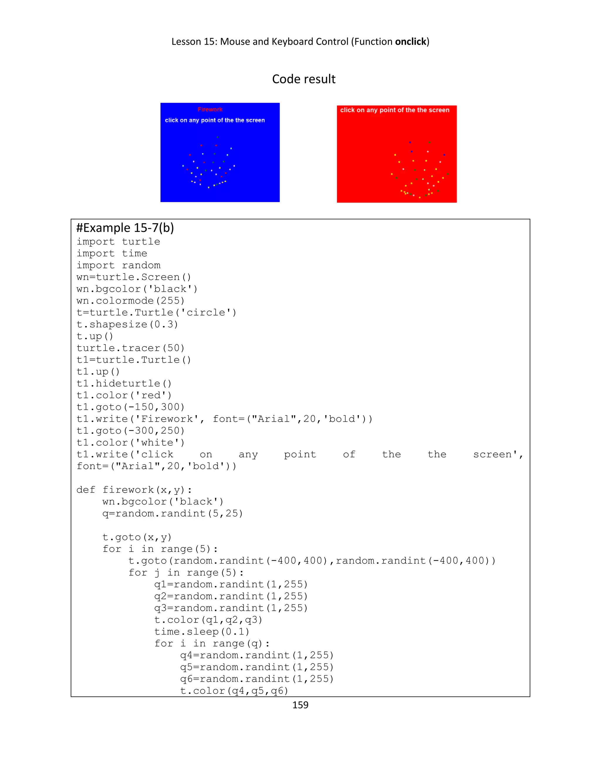 Lesson 15: Mouse and Keyboard Control (Function onclick)
159
Code result
#Example 15-7(b)
import turtle
import time
import random
wn=turtle.Screen()
wn.bgcolor('black')
wn.colormode(255)
t=turtle.Turtle('circle')
t.shapesize(0.3)
t.up()
turtle.tracer(50)
t1=turtle.Turtle()
t1.up()
t1.hideturtle()
t1.color('red')
t1.goto(-150,300)
t1.write('Firework', font=("Arial",20,'bold'))
t1.goto(-300,250)
t1.color('white')
t1.write('click on any point of the the screen',
font=("Arial",20,'bold'))
def firework(x,y):
wn.bgcolor('black')
q=random.randint(5,25)
t.goto(x,y)
for i in range(5):
t.goto(random.randint(-400,400),random.randint(-400,400))
for j in range(5):
q1=random.randint(1,255)
q2=random.randint(1,255)
q3=random.randint(1,255)
t.color(q1,q2,q3)
time.sleep(0.1)
for i in range(q):
q4=random.randint(1,255)
q5=random.randint(1,255)
q6=random.randint(1,255)
t.color(q4,q5,q6)
 