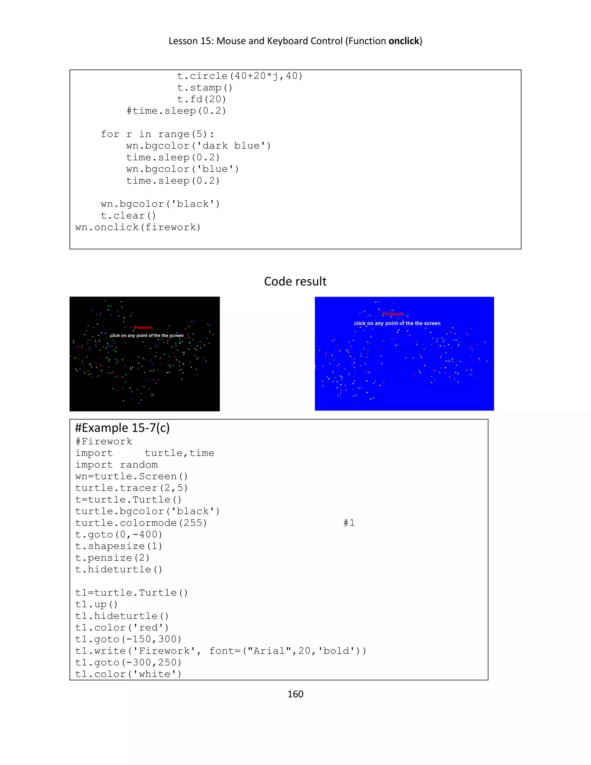 Lesson 15: Mouse and Keyboard Control (Function onclick)
160
t.circle(40+20*j,40)
t.stamp()
t.fd(20)
#time.sleep(0.2)
for r in range(5):
wn.bgcolor('dark blue')
time.sleep(0.2)
wn.bgcolor('blue')
time.sleep(0.2)
wn.bgcolor('black')
t.clear()
wn.onclick(firework)
Code result
#Example 15-7(c)
#Firework
import turtle,time
import random
wn=turtle.Screen()
turtle.tracer(2,5)
t=turtle.Turtle()
turtle.bgcolor('black')
turtle.colormode(255) #1
t.goto(0,-400)
t.shapesize(1)
t.pensize(2)
t.hideturtle()
t1=turtle.Turtle()
t1.up()
t1.hideturtle()
t1.color('red')
t1.goto(-150,300)
t1.write('Firework', font=("Arial",20,'bold'))
t1.goto(-300,250)
t1.color('white')
 
