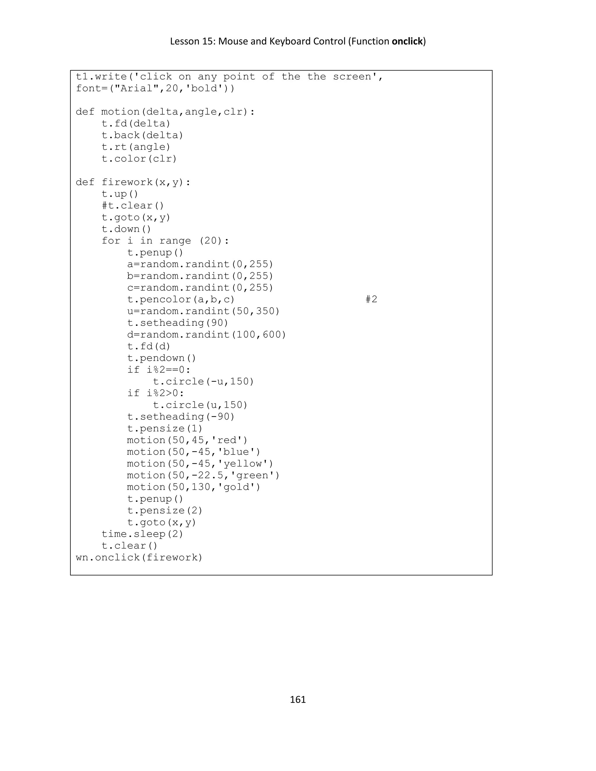 Lesson 15: Mouse and Keyboard Control (Function onclick)
161
t1.write('click on any point of the the screen',
font=("Arial",20,'bold'))
def motion(delta,angle,clr):
t.fd(delta)
t.back(delta)
t.rt(angle)
t.color(clr)
def firework(x,y):
t.up()
#t.clear()
t.goto(x,y)
t.down()
for i in range (20):
t.penup()
a=random.randint(0,255)
b=random.randint(0,255)
c=random.randint(0,255)
t.pencolor(a,b,c) #2
u=random.randint(50,350)
t.setheading(90)
d=random.randint(100,600)
t.fd(d)
t.pendown()
if i%2==0:
t.circle(-u,150)
if i%2>0:
t.circle(u,150)
t.setheading(-90)
t.pensize(1)
motion(50,45,'red')
motion(50,-45,'blue')
motion(50,-45,'yellow')
motion(50,-22.5,'green')
motion(50,130,'gold')
t.penup()
t.pensize(2)
t.goto(x,y)
time.sleep(2)
t.clear()
wn.onclick(firework)
 