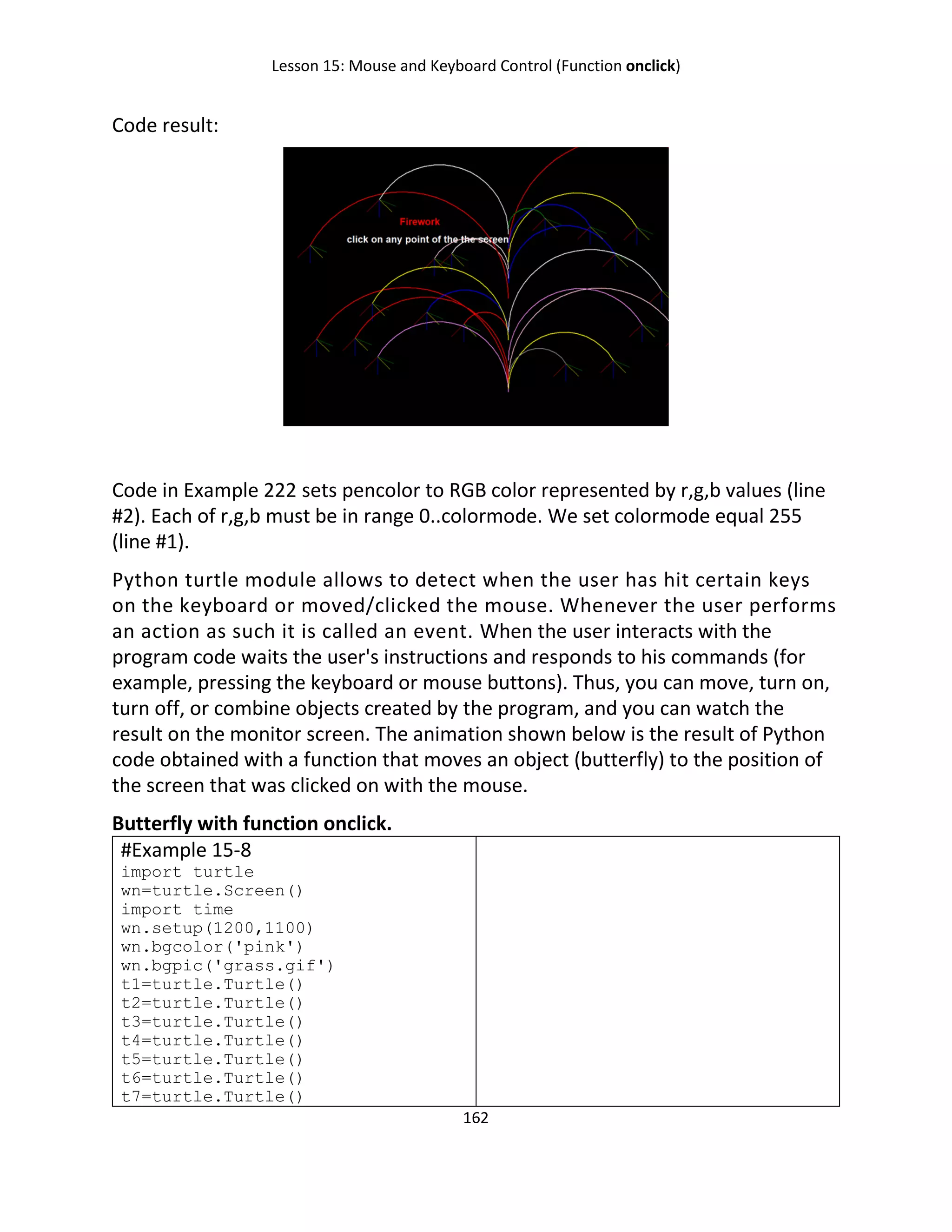 Lesson 15: Mouse and Keyboard Control (Function onclick)
162
Code result:
Code in Example 222 sets pencolor to RGB color represented by r,g,b values (line
#2). Each of r,g,b must be in range 0..colormode. We set colormode equal 255
(line #1).
Python turtle module allows to detect when the user has hit certain keys
on the keyboard or moved/clicked the mouse. Whenever the user performs
an action as such it is called an event. When the user interacts with the
program code waits the user's instructions and responds to his commands (for
example, pressing the keyboard or mouse buttons). Thus, you can move, turn on,
turn off, or combine objects created by the program, and you can watch the
result on the monitor screen. The animation shown below is the result of Python
code obtained with a function that moves an object (butterfly) to the position of
the screen that was clicked on with the mouse.
Butterfly with function onclick.
#Example 15-8
import turtle
wn=turtle.Screen()
import time
wn.setup(1200,1100)
wn.bgcolor('pink')
wn.bgpic('grass.gif')
t1=turtle.Turtle()
t2=turtle.Turtle()
t3=turtle.Turtle()
t4=turtle.Turtle()
t5=turtle.Turtle()
t6=turtle.Turtle()
t7=turtle.Turtle()
 