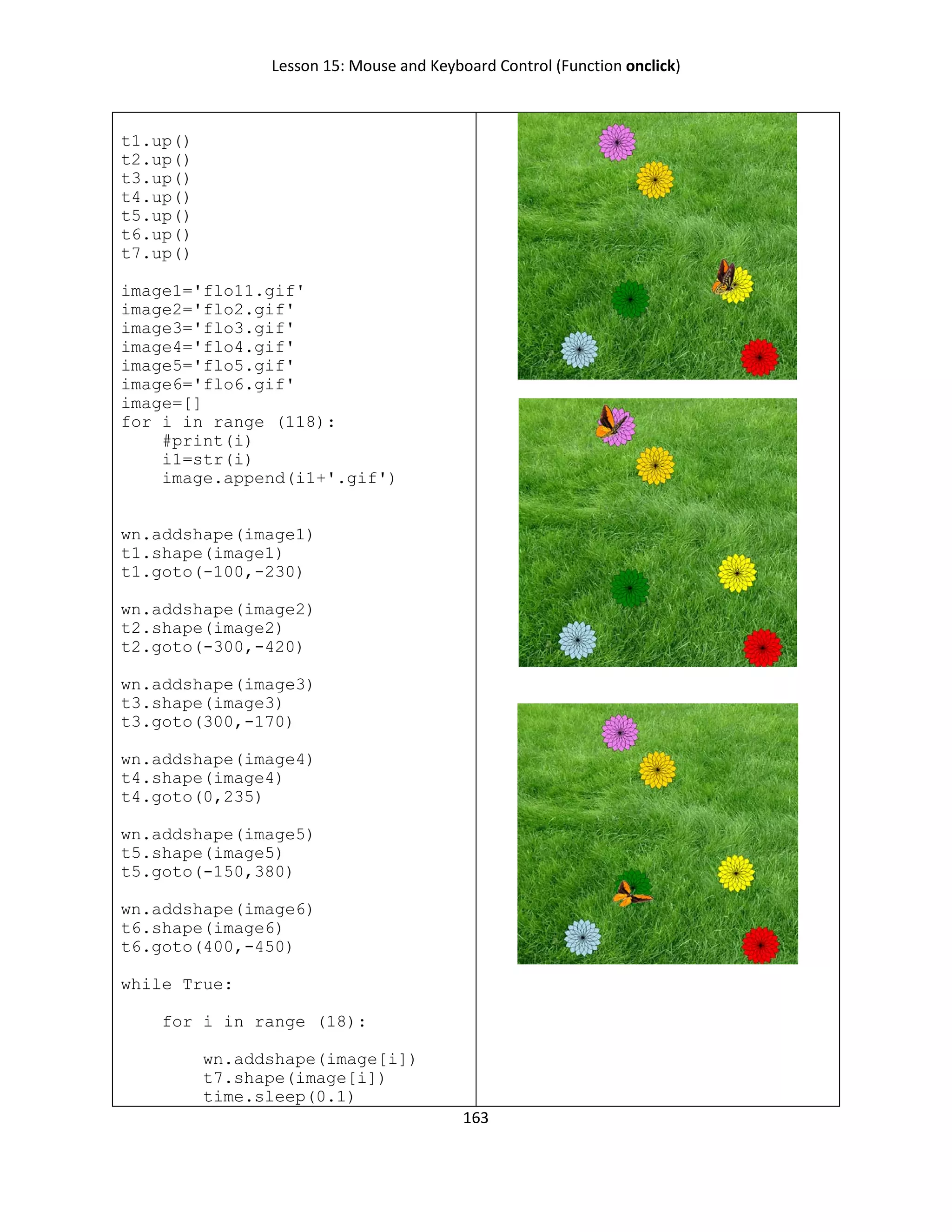 Lesson 15: Mouse and Keyboard Control (Function onclick)
163
t1.up()
t2.up()
t3.up()
t4.up()
t5.up()
t6.up()
t7.up()
image1='flo11.gif'
image2='flo2.gif'
image3='flo3.gif'
image4='flo4.gif'
image5='flo5.gif'
image6='flo6.gif'
image=[]
for i in range (118):
#print(i)
i1=str(i)
image.append(i1+'.gif')
wn.addshape(image1)
t1.shape(image1)
t1.goto(-100,-230)
wn.addshape(image2)
t2.shape(image2)
t2.goto(-300,-420)
wn.addshape(image3)
t3.shape(image3)
t3.goto(300,-170)
wn.addshape(image4)
t4.shape(image4)
t4.goto(0,235)
wn.addshape(image5)
t5.shape(image5)
t5.goto(-150,380)
wn.addshape(image6)
t6.shape(image6)
t6.goto(400,-450)
while True:
for i in range (18):
wn.addshape(image[i])
t7.shape(image[i])
time.sleep(0.1)
 