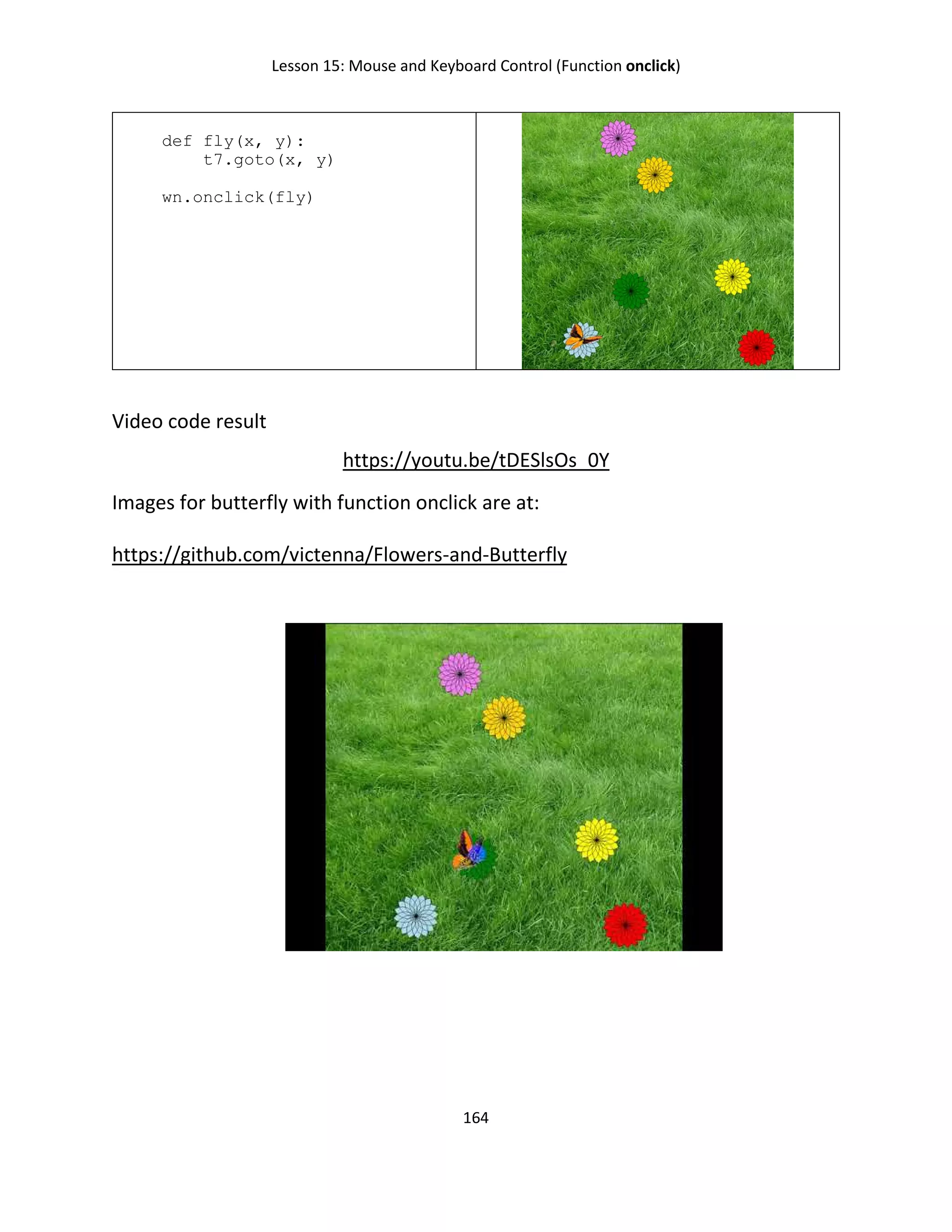 Lesson 15: Mouse and Keyboard Control (Function onclick)
164
def fly(x, y):
t7.goto(x, y)
wn.onclick(fly)
Video code result
https://youtu.be/tDESlsOs_0Y
Images for butterfly with function onclick are at:
https://github.com/victenna/Flowers-and-Butterfly
 