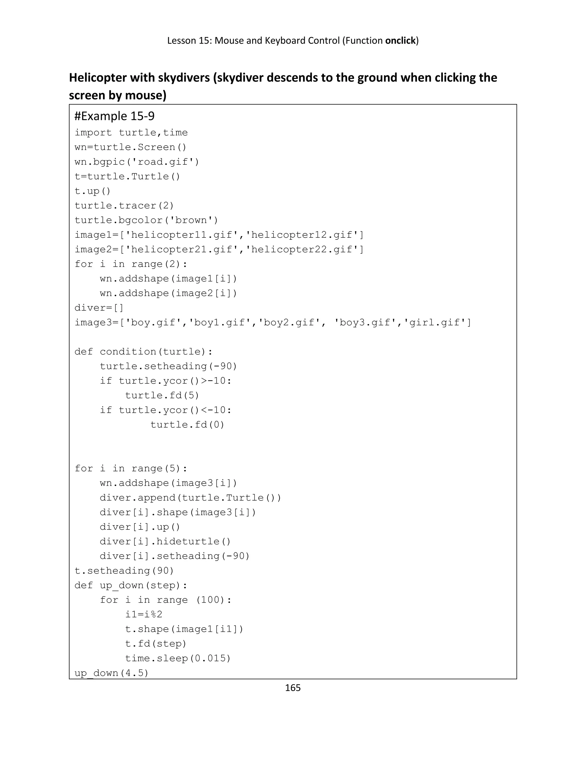 Lesson 15: Mouse and Keyboard Control (Function onclick)
165
Helicopter with skydivers (skydiver descends to the ground when clicking the
screen by mouse)
#Example 15-9
import turtle,time
wn=turtle.Screen()
wn.bgpic('road.gif')
t=turtle.Turtle()
t.up()
turtle.tracer(2)
turtle.bgcolor('brown')
image1=['helicopter11.gif','helicopter12.gif']
image2=['helicopter21.gif','helicopter22.gif']
for i in range(2):
wn.addshape(image1[i])
wn.addshape(image2[i])
diver=[]
image3=['boy.gif','boy1.gif','boy2.gif', 'boy3.gif','girl.gif']
def condition(turtle):
turtle.setheading(-90)
if turtle.ycor()>-10:
turtle.fd(5)
if turtle.ycor()<-10:
turtle.fd(0)
for i in range(5):
wn.addshape(image3[i])
diver.append(turtle.Turtle())
diver[i].shape(image3[i])
diver[i].up()
diver[i].hideturtle()
diver[i].setheading(-90)
t.setheading(90)
def up_down(step):
for i in range (100):
i1=i%2
t.shape(image1[i1])
t.fd(step)
time.sleep(0.015)
up_down(4.5)
 