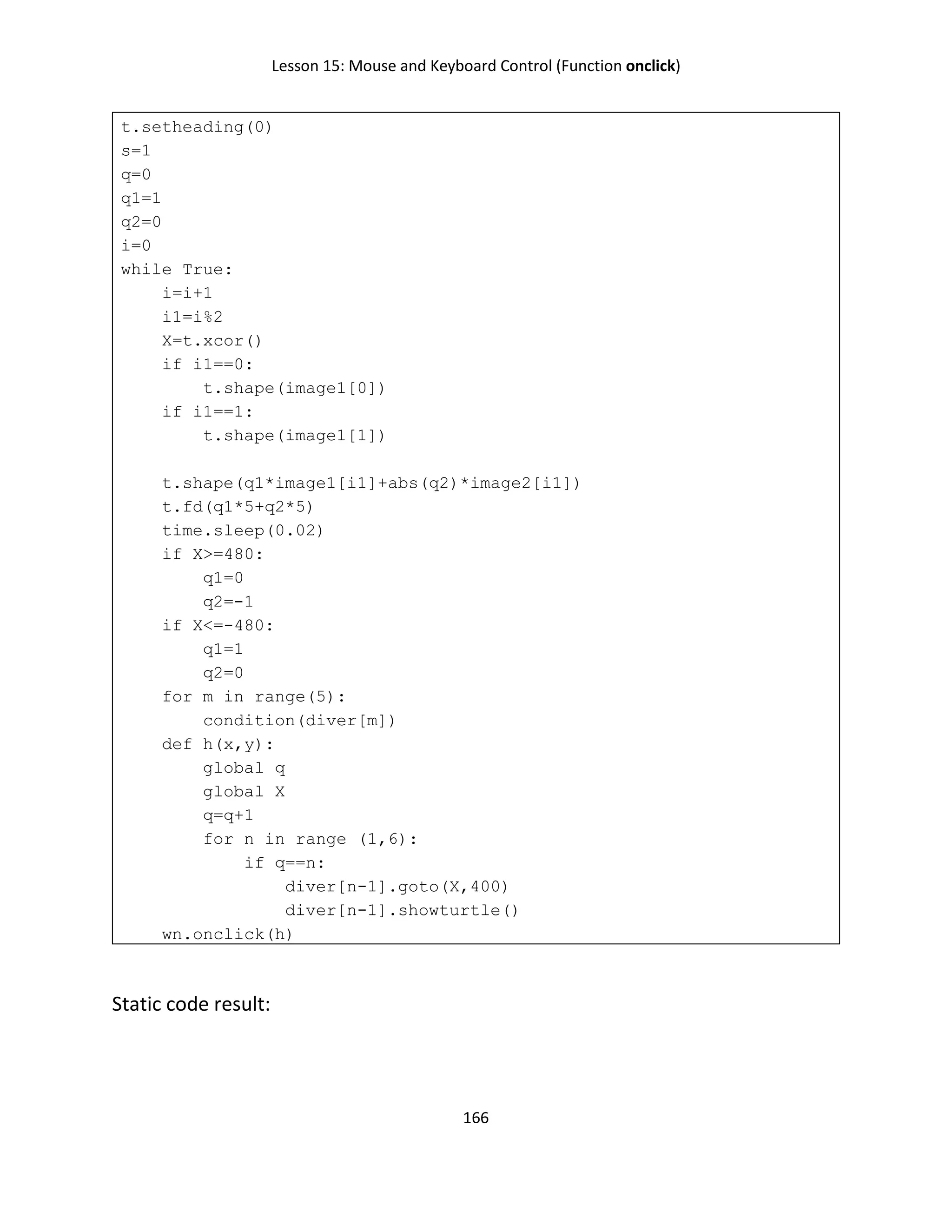 Lesson 15: Mouse and Keyboard Control (Function onclick)
166
t.setheading(0)
s=1
q=0
q1=1
q2=0
i=0
while True:
i=i+1
i1=i%2
X=t.xcor()
if i1==0:
t.shape(image1[0])
if i1==1:
t.shape(image1[1])
t.shape(q1*image1[i1]+abs(q2)*image2[i1])
t.fd(q1*5+q2*5)
time.sleep(0.02)
if X>=480:
q1=0
q2=-1
if X<=-480:
q1=1
q2=0
for m in range(5):
condition(diver[m])
def h(x,y):
global q
global X
q=q+1
for n in range (1,6):
if q==n:
diver[n-1].goto(X,400)
diver[n-1].showturtle()
wn.onclick(h)
Static code result:
 