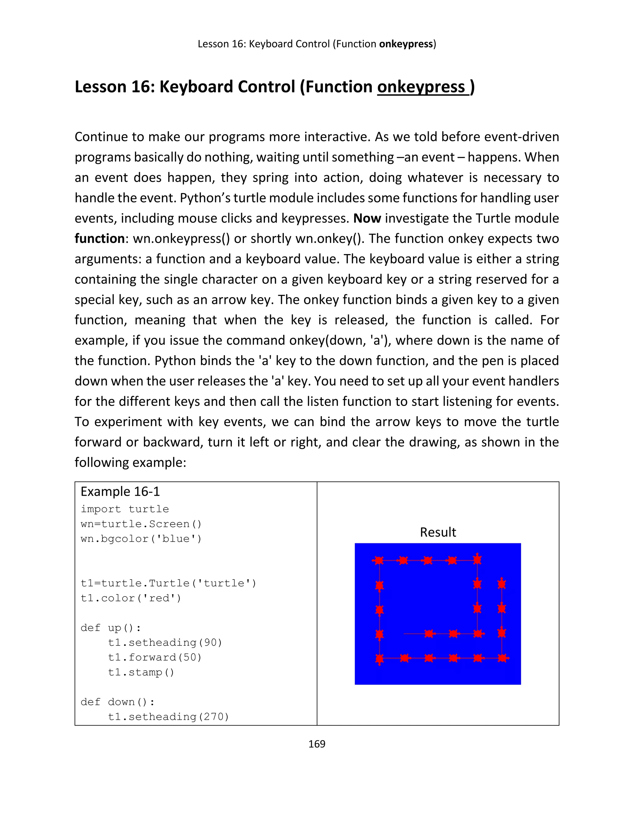 Lesson 16: Keyboard Control (Function onkeypress)
169
Lesson 16: Keyboard Control (Function onkeypress )
Continue to make our programs more interactive. As we told before event-driven
programs basically do nothing, waiting until something –an event – happens. When
an event does happen, they spring into action, doing whatever is necessary to
handle the event. Python’s turtle module includes some functions for handling user
events, including mouse clicks and keypresses. Now investigate the Turtle module
function: wn.onkeypress() or shortly wn.onkey(). The function onkey expects two
arguments: a function and a keyboard value. The keyboard value is either a string
containing the single character on a given keyboard key or a string reserved for a
special key, such as an arrow key. The onkey function binds a given key to a given
function, meaning that when the key is released, the function is called. For
example, if you issue the command onkey(down, 'a'), where down is the name of
the function. Python binds the 'a' key to the down function, and the pen is placed
down when the user releases the 'a' key. You need to set up all your event handlers
for the different keys and then call the listen function to start listening for events.
To experiment with key events, we can bind the arrow keys to move the turtle
forward or backward, turn it left or right, and clear the drawing, as shown in the
following example:
Example 16-1
import turtle
wn=turtle.Screen()
wn.bgcolor('blue')
t1=turtle.Turtle('turtle')
t1.color('red')
def up():
t1.setheading(90)
t1.forward(50)
t1.stamp()
def down():
t1.setheading(270)
Result
 