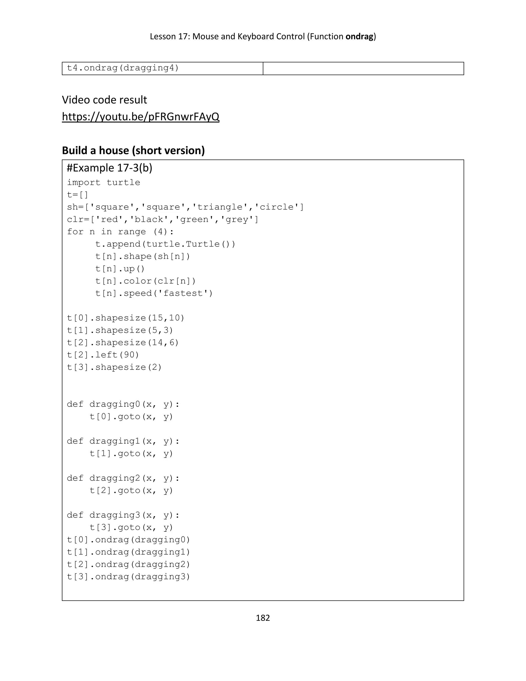 Lesson 17: Mouse and Keyboard Control (Function ondrag)
182
t4.ondrag(dragging4)
Video code result
https://youtu.be/pFRGnwrFAyQ
Build a house (short version)
#Example 17-3(b)
import turtle
t=[]
sh=['square','square','triangle','circle']
clr=['red','black','green','grey']
for n in range (4):
t.append(turtle.Turtle())
t[n].shape(sh[n])
t[n].up()
t[n].color(clr[n])
t[n].speed('fastest')
t[0].shapesize(15,10)
t[1].shapesize(5,3)
t[2].shapesize(14,6)
t[2].left(90)
t[3].shapesize(2)
def dragging0(x, y):
t[0].goto(x, y)
def dragging1(x, y):
t[1].goto(x, y)
def dragging2(x, y):
t[2].goto(x, y)
def dragging3(x, y):
t[3].goto(x, y)
t[0].ondrag(dragging0)
t[1].ondrag(dragging1)
t[2].ondrag(dragging2)
t[3].ondrag(dragging3)
 