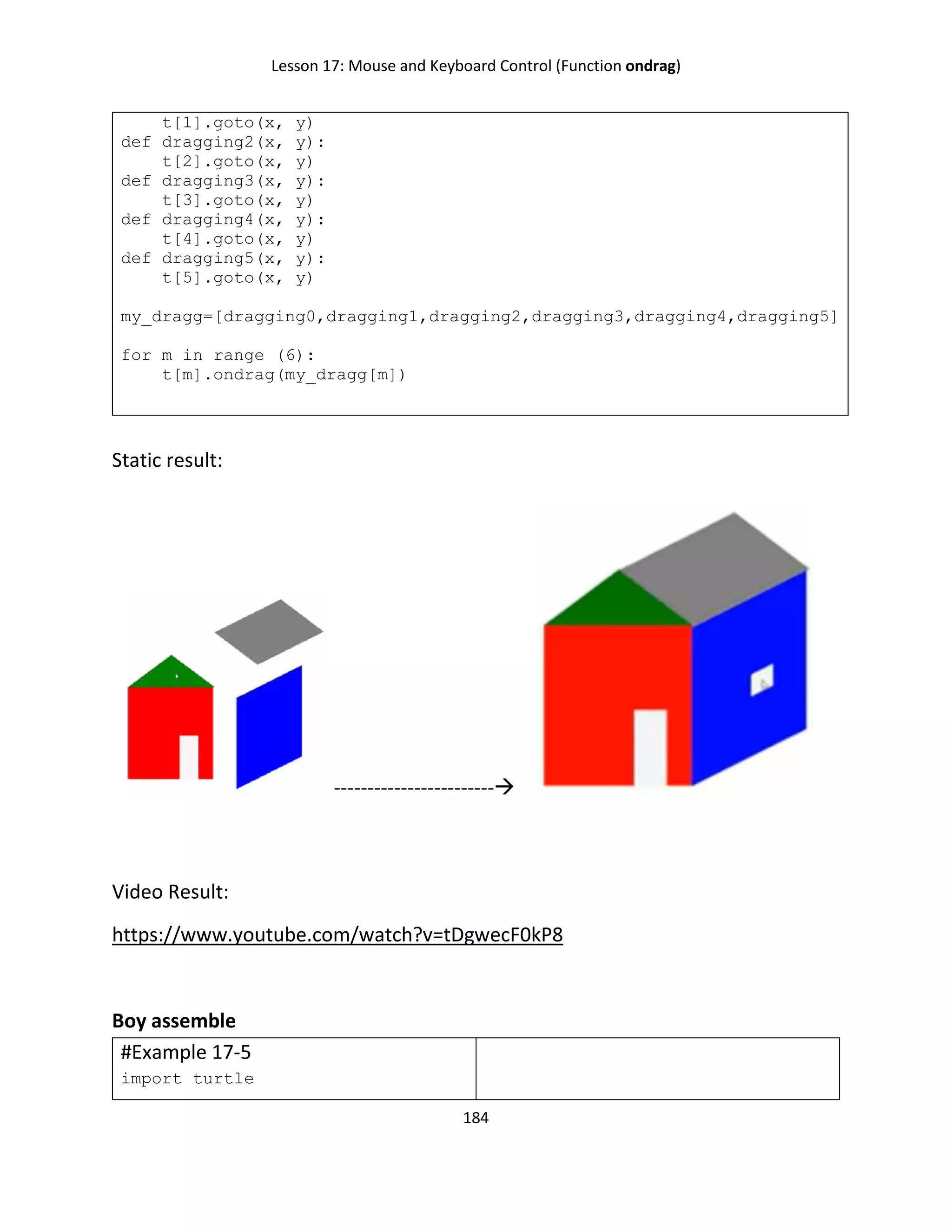 Lesson 17: Mouse and Keyboard Control (Function ondrag)
184
t[1].goto(x, y)
def dragging2(x, y):
t[2].goto(x, y)
def dragging3(x, y):
t[3].goto(x, y)
def dragging4(x, y):
t[4].goto(x, y)
def dragging5(x, y):
t[5].goto(x, y)
my_dragg=[dragging0,dragging1,dragging2,dragging3,dragging4,dragging5]
for m in range (6):
t[m].ondrag(my_dragg[m])
Static result:
------------------------
Video Result:
https://www.youtube.com/watch?v=tDgwecF0kP8
Boy assemble
#Example 17-5
import turtle
 