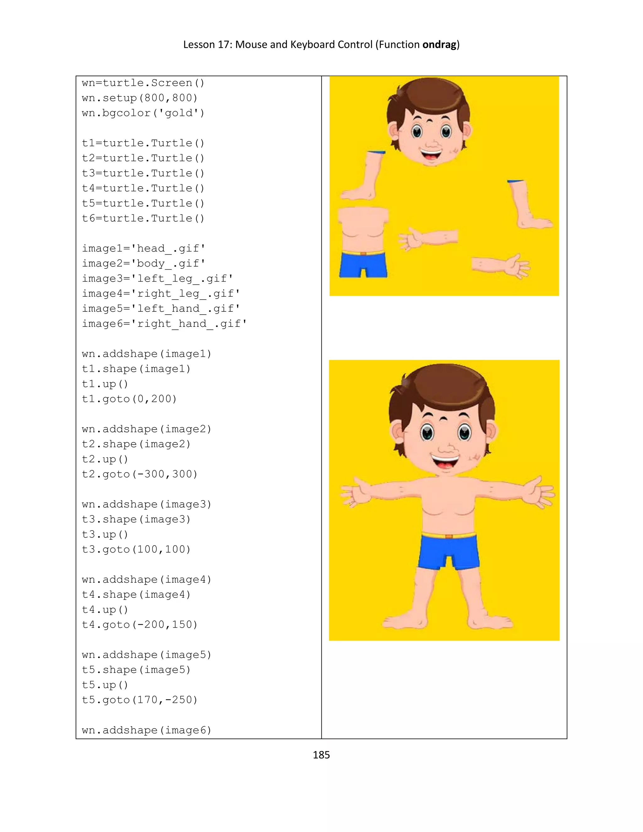 Lesson 17: Mouse and Keyboard Control (Function ondrag)
185
wn=turtle.Screen()
wn.setup(800,800)
wn.bgcolor('gold')
t1=turtle.Turtle()
t2=turtle.Turtle()
t3=turtle.Turtle()
t4=turtle.Turtle()
t5=turtle.Turtle()
t6=turtle.Turtle()
image1='head_.gif'
image2='body_.gif'
image3='left_leg_.gif'
image4='right_leg_.gif'
image5='left_hand_.gif'
image6='right_hand_.gif'
wn.addshape(image1)
t1.shape(image1)
t1.up()
t1.goto(0,200)
wn.addshape(image2)
t2.shape(image2)
t2.up()
t2.goto(-300,300)
wn.addshape(image3)
t3.shape(image3)
t3.up()
t3.goto(100,100)
wn.addshape(image4)
t4.shape(image4)
t4.up()
t4.goto(-200,150)
wn.addshape(image5)
t5.shape(image5)
t5.up()
t5.goto(170,-250)
wn.addshape(image6)
 